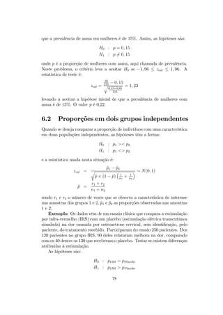 que a prevalência de asma em mulheres é de 15%. Assim, as hipóteses são:
H0 : p = 0, 15
H1 : p 6= 0, 15
onde p é a proporção de mulheres com asma, aqui chamada de prevalência.
Neste problema, o critério leva a aceitar H0 se −1, 96 ≤ zcal ≤ 1, 96. A
estatística de teste é:
zcal =
39
215
− 0, 15
q
0,15×0,85
215
= 1, 23
levando a aceitar a hipótese inicial de que a prevalência de mulheres com
asma é de 15%. O valor p é 0,22.
6.2 Proporções em dois grupos independentes
Quando se deseja comparar a proporção de indivíduos com uma característica
em duas populações independentes, as hipóteses têm a forma:
H0 : p1 >< p2
H1 : p1 <> p2
e a estatística usada nesta situação é:
zcal =
bp1 − bp2
r
bp × (1 − bp)
³
1
n1
+ 1
n2
´ ∼ N(0, 1)
bp =
r1 + r2
n1 + n2
sendo r1 e r2 o número de vezes que se observa a característica de interesse
nas amostras dos grupos 1 e 2, bp1 e bp2 as proporções observadas nas amostras
1 e 2.
Exemplo: Os dados vêm de um ensaio clínico que compara a estimulação
por infra-vermelho (IRS) com um placebo (estimulação elétrica transcutânea
simulada) na dor causada por osteoartrose cervical, sem identiﬁcação, pelo
paciente, do tratamento recebido. Participaram do ensaio 250 pacientes. Dos
120 pacientes no grupo IRS, 90 deles relataram melhora na dor, comparado
com os 40 dentre os 130 que receberam o placebo. Testar se existem diferenças
atribuídas à estimulação.
As hipóteses são:
H0 : pIRS = pPlacebo
H1 : pIRS > pPlacebo
78
 