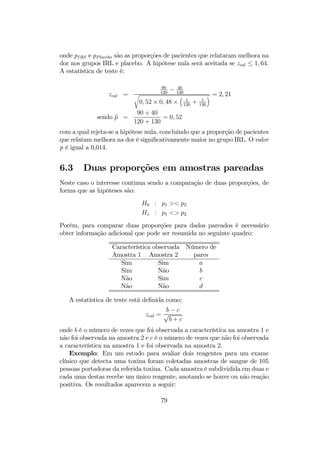 onde pIRS e pPlacebo são as proporções de pacientes que relataram melhora na
dor nos grupos IRL e placebo. A hipótese nula será aceitada se zcal ≤ 1, 64.
A estatística de teste é:
zcal =
90
120
− 40
130r
0, 52 × 0, 48 ×
³
1
120
+ 1
130
´ = 2, 21
sendo bp =
90 + 40
120 + 130
= 0, 52
com a qual rejeta-se a hipótese nula, concluindo que a proporção de pacientes
que relatam melhora na dor é signiﬁcativamente maior no grupo IRL. O valor
p é igual a 0,014.
6.3 Duas proporções em amostras pareadas
Neste caso o interesse continua sendo a comparação de duas proporções, de
forma que as hipóteses são:
H0 : p1 >< p2
H1 : p1 <> p2
Porém, para comparar duas proporções para dados pareados é necessário
obter informação adicional que pode ser resumida no seguinte quadro:
Característica observada Número de
Amostra 1 Amostra 2 pares
Sim Sim a
Sim Não b
Não Sim c
Não Não d
A estatística de teste está deﬁnida como:
zcal =
b − c
√
b + c
onde b é o número de vezes que foi observada a característica na amostra 1 e
não foi observada na amostra 2 e c é o número de vezes que não foi observada
a característica na amostra 1 e foi observada na amostra 2.
Exemplo: Em um estudo para avaliar dois reagentes para um exame
clínico que detecta uma toxina foram coletadas amostras de sangue de 105
pessoas portadoras da referida toxina. Cada amostra é subdividida em duas e
cada uma destas recebe um único reagente, anotando se houve ou não reação
positiva. Os resultados aparecem a seguir:
79
 