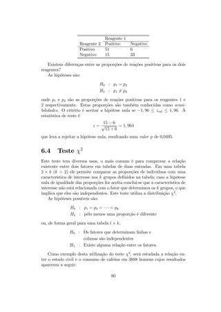 Reagente 1
Reagente 2 Positivo Negativo
Positivo 51 6
Negativo 15 33
Existem diferenças entre as proporções de reações positivas para os dois
reagentes?
As hipóteses são:
H0 : p1 = p2
H1 : p1 6= p2
onde p1 e p2 são as proporções de reações positivas para os reagentes 1 e
2 respectivamente. Estas proporções são também conhecidas como sensi-
bilidades. O critério é aceitar a hipótese nula se −1, 96 ≤ zcal ≤ 1, 96. A
estatística de teste é
z =
15 − 6
√
15 + 6
= 1, 964
que leva a rejeitar a hipótese nula, resultando num valor p de 0,0495.
6.4 Teste χ2
Este teste tem diversos usos, o mais comum é para comprovar a relação
existente entre dois fatores em tabelas de duas entradas. Em uma tabela
2 × k (k > 2) ele permite comparar as proporções de indivíduos com uma
característica de interesse nos k grupos deﬁnidos na tabela; caso a hipótese
nula de igualdade das proporções for aceita conclui-se que a característica de
interesse não está relacionada com o fator que determinou os k grupos, o que
implica que eles são independentes. Este teste utiliza a distribuição χ2
.
As hipóteses possíveis são:
H0 : p1 = p2 = · · · = pk
H1 : pelo menos uma proporção é diferente
ou, de forma geral para uma tabela l × k,
H0 : Os fatores que determinam linhas e
colunas são independentes
H1 : Existe alguma relação entre os fatores.
Como exemplo desta utilização do teste χ2
, será estudada a relação en-
tre o estado civil e o consumo de cafeína em 3888 homens cujos resultados
aparecem a seguir:
80
 