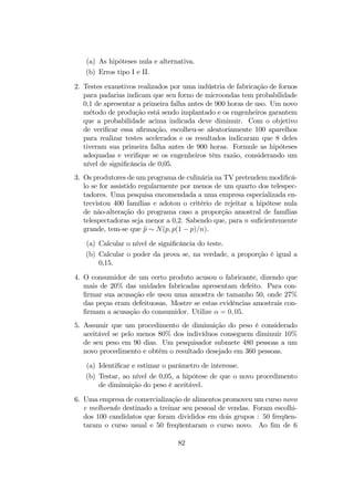 (a) As hipóteses nula e alternativa.
(b) Erros tipo I e II.
2. Testes exaustivos realizados por uma indústria de fabricação de fornos
para padarias indicam que seu forno de microondas tem probabilidade
0,1 de apresentar a primeira falha antes de 900 horas de uso. Um novo
método de produção está sendo implantado e os engenheiros garantem
que a probabilidade acima indicada deve diminuir. Com o objetivo
de veriﬁcar essa aﬁrmação, escolheu-se aleatoriamente 100 aparelhos
para realizar testes acelerados e os resultados indicaram que 8 deles
tiveram sua primeira falha antes de 900 horas. Formule as hipóteses
adequadas e veriﬁque se os engenheiros têm razão, considerando um
nível de signiﬁcância de 0,05.
3. Os produtores de um programa de culinária na TV pretendem modiﬁcá-
lo se for assistido regularmente por menos de um quarto dos telespec-
tadores. Uma pesquisa encomendada a uma empresa especializada en-
trevistou 400 famílias e adotou o critério de rejeitar a hipótese nula
de não-alteração do programa caso a proporção amostral de famílias
telespectadoras seja menor a 0,2. Sabendo que, para n suﬁcientemente
grande, tem-se que bp ∼ N(p, p(1 − p)/n).
(a) Calcular o nível de signiﬁcância do teste.
(b) Calcular o poder da prova se, na verdade, a proporção é igual a
0,15.
4. O consumidor de um certo produto acusou o fabricante, dizendo que
mais de 20% das unidades fabricadas apresentam defeito. Para con-
ﬁrmar sua acusação ele usou uma amostra de tamanho 50, onde 27%
das peças eram defeituosas. Mostre se estas evidências amostrais con-
ﬁrmam a acusação do consumidor. Utilize α = 0, 05.
5. Assumir que um procedimento de diminuição do peso é considerado
aceitável se pelo menos 80% dos indivíduos conseguem diminuir 10%
de seu peso em 90 dias. Um pesquisador submete 480 pessoas a um
novo procedimento e obtém o resultado desejado em 360 pessoas.
(a) Identiﬁcar e estimar o parâmetro de interesse.
(b) Testar, ao nível de 0,05, a hipótese de que o novo procedimento
de diminuição do peso é aceitável.
6. Uma empresa de comercialização de alimentos promoveu um curso novo
e melhorado destinado a treinar seu pessoal de vendas. Foram escolhi-
dos 100 candidatos que foram divididos em dois grupos : 50 freqüen-
taram o curso usual e 50 freqüentaram o curso novo. Ao ﬁm de 6
82
 