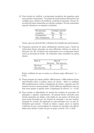 13. Num torneio de voleibol, a recuperação energética dos jogadores após
uma partida é importante. Um grupo de nutricionistas desenvolveu um
cardápio com o objetivo de melhorar a referida recuperação. Foram ob-
servados 68 times submetidos ao referido cardápio e 85 sem tratamento
especial obtendo-se os seguintes resultados:
Recuperação Cardápio especial
energética Sim Não
Conseguiram 53 42
Não conseguiram 15 43
Testar, para um nível de 0,05, a eﬁciência do trabalho dos nutricionistas.
14. Cinquenta amostras de saliva sabidamente positivas para o bacilo da
tuberculose foram colocadas em duas diferentes culturas ou meios de
detecção (A e B). O objetivo do experimento era a comparação destes
meios na detecção do bacilo. Os resultados estão resumidos na tabela
abaixo:
Meio A Meio B
Detectou Não detectou
Detectou 20 12
Não detectou 2 16
Existe evidência de que os meios ou culturas sejam diferentes? (α =
0, 05)
15. Numa pesquisa de opinão pública 1000 homens e 1000 mulheres foram
entrevistados sobre a posição acerca do aborto. Entre as mulheres
356 manifestaram-se contra a legalização do aborto, enquanto que 515
homens tiveram a mesma posição. Existe diferença signiﬁcativa entre os
dois sexos quanto à opinião sobre a legalização do aborto? (α = 0, 05)
16. Para estudar as diﬁculdades de dormir dos usuários de maconha, foi
planejado o seguinte experimento: 64 pessoas foram colocados para
dormir separadas em duplas, cada dupla em um quarto, de forma que
estas foram formadas por um usuário de maconha e um não usuário,
chamado de controle, foi registrado se cada indivíduo teve, ou não, di-
ﬁculdades para dormir. Usando os dados a seguir, prove se existem
evidências de que a porcentagem de usuários de maconha com diﬁcul-
dades para dormir é maior do que no grupo controle. Use α=0,05.
85
 