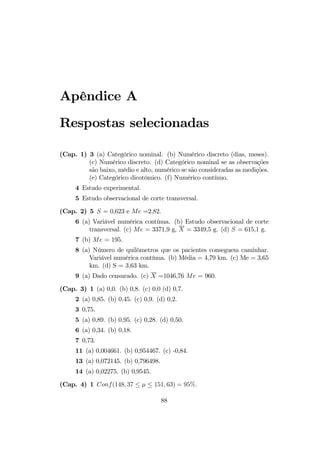 Apêndice A
Respostas selecionadas
(Cap. 1) 3 (a) Categórico nominal. (b) Numérico discreto (dias, meses).
(c) Numérico discreto. (d) Categórico nominal se as observações
são baixo, médio e alto, numérico se são consideradas as medições.
(e) Categórico dicotômico. (f) Numérico contínuo.
4 Estudo experimental.
5 Estudo observacional de corte transversal.
(Cap. 2) 5 S = 0,623 e Me =2,82.
6 (a) Variável numérica contínua. (b) Estudo observacional de corte
transversal. (c) Me = 3371,9 g, X = 3349,5 g. (d) S = 615,1 g.
7 (b) Me = 195.
8 (a) Número de quilômetros que os pacientes conseguem caminhar.
Variável numérica contínua. (b) Média = 4,79 km. (c) Me = 3,65
km. (d) S = 3,63 km.
9 (a) Dado censurado. (c) X =1046,76 Me = 960.
(Cap. 3) 1 (a) 0,0. (b) 0,8. (c) 0,0 (d) 0,7.
2 (a) 0,85. (b) 0,45. (c) 0,9. (d) 0,2.
3 0,75.
5 (a) 0,89. (b) 0,95. (c) 0,28. (d) 0,50.
6 (a) 0,34. (b) 0,18.
7 0,73.
11 (a) 0,004661. (b) 0,954467. (c) -0,84.
13 (a) 0,072145. (b) 0,796498.
14 (a) 0,02275. (b) 0,9545.
(Cap. 4) 1 Conf(148, 37 ≤ µ ≤ 151, 63) = 95%.
88
 