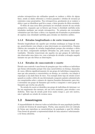 estudos retrospectivos são utilizados quando se conhece o efeito de algum
fator, sendo os dados referentes a eventos passados e obtidos de recursos já
existentes como prontuários. Nos retrospectivos, geralmente já se conhece o
efeito e quer se identiﬁcar qual foi a causa, o fator gerador do efeito estudado.
O efeito de uma nova dieta precisaria ser estudado através de um estudo
prospectivo, enquanto que os fatores que levam à obesidade mórbida serão
estudados mediante um estudo retrospectivo. No primeiro são recrutados
voluntários que irão fazer a dieta e no segundo são levantados os prontuários
de sujeitos com obesidade mórbida para estudar seu histórico médico.
1.1.3 Estudos longitudinais e de corte transversal
Estudos longitudinais são aqueles que estudam mudanças ao longo do tem-
po, possivelmente com relação a uma intervenção ou característica. Ensaios
clínicos são exemplos de estudos longitudinais porque eles estudam o efeito
de um fator, comparando medições efetuadas em, pelo menos, duas opor-
tunidades. Estudos transversais são aqueles em que grupos de indivíduos
são observados uma única vez, com a intenção de estudar a situação naquele
instante em que são feitas as observações.
1.1.4 Estudos de caso-controle e coorte
Estudo caso-controle é uma forma de pesquisa que visa veriﬁcar se indivíduos
que foram selecionados porque têm uma característica ou doença, chamados
de casos, diferem signiﬁcativamente de um grupo de indivíduos comparáveis,
mas que não possuem a característica ou doença, os controles, em relação à
exposição a um dado fator de risco. Um exemplo deste tipo de estudo ocorre
quando se avalia o efeito de um determinado composto químico administrado
em comprimidos sobre o número de cigarros fumados diariamente; para isto,
é necessário um grupo de fumantes que receba o composto e outro grupo de
fumantes que receba um placebo.
No estudo de coorte se identiﬁca um grupo de indivíduos de interesse e se
faz um seguimento dos mesmos, até um certo momento, para estudar o seu
desfecho. Este tipo de estudo pode levar muito tempo e, por este motivo,
não é aplicado no estudo de eventos raros.
1.2 Amostragem
A impossibilidade de observar todos os indivíduos de uma população justiﬁca
o estudo de técnicas de amostragem. Porém, uma amostra deve ser coletada
de forma que reproduza as características da população a qual foi obtida.
Uma forma de garantir a representatividade de uma amostra é selecionando-
a de forma aleatória.
8
 