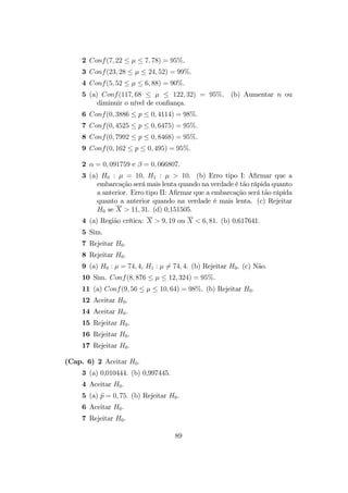 2 Conf(7, 22 ≤ µ ≤ 7, 78) = 95%.
3 Conf(23, 28 ≤ µ ≤ 24, 52) = 99%.
4 Conf(5, 52 ≤ µ ≤ 6, 88) = 90%.
5 (a) Conf(117, 68 ≤ µ ≤ 122, 32) = 95%. (b) Aumentar n ou
diminuir o nível de conﬁança.
6 Conf(0, 3886 ≤ p ≤ 0, 4114) = 98%.
7 Conf(0, 4525 ≤ p ≤ 0, 6475) = 95%.
8 Conf(0, 7992 ≤ p ≤ 0, 8468) = 95%.
9 Conf(0, 162 ≤ p ≤ 0, 495) = 95%.
2 α = 0, 091759 e β = 0, 066807.
3 (a) H0 : µ = 10, H1 : µ > 10. (b) Erro tipo I: Aﬁrmar que a
embarcação será mais lenta quando na verdade é tão rápida quanto
a anterior. Erro tipo II: Aﬁrmar que a embarcação será tão rápida
quanto a anterior quando na verdade é mais lenta. (c) Rejeitar
H0 se X > 11, 31. (d) 0,151505.
4 (a) Região crítica: X > 9, 19 ou X < 6, 81. (b) 0,617641.
5 Sim.
7 Rejeitar H0.
8 Rejeitar H0.
9 (a) H0 : µ = 74, 4, H1 : µ 6= 74, 4. (b) Rejeitar H0. (c) Não.
10 Sim. Conf(8, 876 ≤ µ ≤ 12, 324) = 95%.
11 (a) Conf(9, 56 ≤ µ ≤ 10, 64) = 98%. (b) Rejeitar H0.
12 Aceitar H0.
14 Aceitar H0.
15 Rejeitar H0.
16 Rejeitar H0.
17 Rejeitar H0.
(Cap. 6) 2 Aceitar H0.
3 (a) 0,010444. (b) 0,997445.
4 Aceitar H0.
5 (a) bp = 0, 75. (b) Rejeitar H0.
6 Aceitar H0.
7 Rejeitar H0.
89
 
