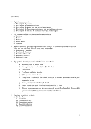EXERCÍCIOS


1.   População ou universo é:
     a) Um conjunto de pessoas;
     b) Um conjunto de elementos quaisquer
     c) Um conjunto de pessoas com uma característica comum;
     d) Um conjunto de elementos com pelo menos uma característica em comum;
     e) Um conjunto de indivíduo de um mesmo município, estado ou país.

2.   Uma parte da população retirada para analisá-la denomina-se:
     a) Universo;
     b) Parte;
     c) Pedaço;
     d) Dados Brutos;
     e) Amostra.

3.   A parte da estatística que se preocupa somente com a descrição de determinadas características de um
     grupo, sem tirar conclusões sobre um grupo maior denomina-se:
     a) Estatística de População;
     b) Estatística de Amostra;
     c) Estatística Inferencial
     d) Estatística Descritiva;
     e) Estatística Grupal.


4.   Diga qual tipo de variáveis estamos trabalhando nos casos abaixo:
              a.   No. de inscrições no Seguro Social
              b.   No. de passageiros no ônibus da linha Rio-São Paulo
              c.   Escolaridade
              d.   Peso Médio dos Recém Nascidos
              e.   Altitude acima do nível do mar
              f.   Uma pesquisa efetuada com 1015 pessoas indica que 40 delas são assinantes de um serviço de
                   computador on-line
              g.   Cada cigarro Camel tem 16,13mg de alcatrão
              h.   O radar indique que Nolan Ryan rebateu a ultima bola a 82,3mi/h
              i.   O tempo gasta para uma pessoa fazer uma viagem de carro de Brasília até Belo Horizonte é de
                   aproximadamente 8:00h a uma velocidade média de 93,75km/hs

5.   Classifique as seguintes variáveis:
     a)  Cor dos olhos
         i) Qualitativa;
         ii) Qualitativa discreta;
         iii) Quantitativa contínua;
         iv) Quantitativa discreta;
         v) Qualitativa contínua.




                                                                                                            10
 