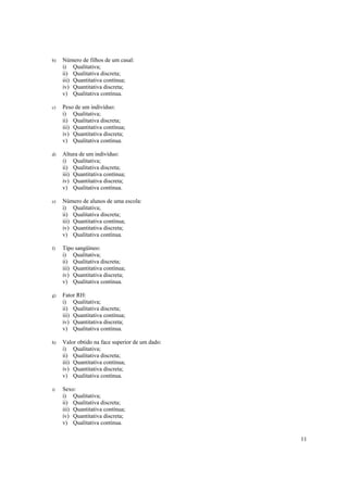 b)   Número de filhos de um casal:
     i) Qualitativa;
     ii) Qualitativa discreta;
     iii) Quantitativa contínua;
     iv) Quantitativa discreta;
     v) Qualitativa contínua.

c)   Peso de um indivíduo:
     i) Qualitativa;
     ii) Qualitativa discreta;
     iii) Quantitativa contínua;
     iv) Quantitativa discreta;
     v) Qualitativa contínua.

d)   Altura de um indivíduo:
     i) Qualitativa;
     ii) Qualitativa discreta;
     iii) Quantitativa contínua;
     iv) Quantitativa discreta;
     v) Qualitativa contínua.

e)   Número de alunos de uma escola:
     i) Qualitativa;
     ii) Qualitativa discreta;
     iii) Quantitativa contínua;
     iv) Quantitativa discreta;
     v) Qualitativa contínua.

f)   Tipo sangüíneo:
     i) Qualitativa;
     ii) Qualitativa discreta;
     iii) Quantitativa contínua;
     iv) Quantitativa discreta;
     v) Qualitativa contínua.

g)   Fator RH:
     i) Qualitativa;
     ii) Qualitativa discreta;
     iii) Quantitativa contínua;
     iv) Quantitativa discreta;
     v) Qualitativa contínua.

h)   Valor obtido na face superior de um dado:
     i) Qualitativa;
     ii) Qualitativa discreta;
     iii) Quantitativa contínua;
     iv) Quantitativa discreta;
     v) Qualitativa contínua.

i)   Sexo:
     i) Qualitativa;
     ii) Qualitativa discreta;
     iii) Quantitativa contínua;
     iv) Quantitativa discreta;
     v) Qualitativa contínua.

                                                 11
 