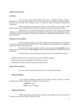 SÉRIES ESTATÍSTICAS

Introdução

                 Uma vez que os dados foram coletados, muitas vezes o conjunto de valores é extenso e
desorganizado, e seu exame requer atenção, pois há o risco de se perder a visão global do fenômeno analisado.
Para que isto não ocorra faz-se necessário reunir os valores em tabelas convenientes, facilitando sua
compreensão.
                  Além da apresentação do conjunto de valores na forma tabulada, tem-se também a forma
gráfica, que por sua vez, representa uma forma mais útil e elegante de representar o conjunto dos valores.
                    Qualquer que seja a forma de representação do conjunto de valores, desde de que não haja
alterações em seus valores iniciais, quer seja o de caracterização de um conjunto, ou de comparação com outros
semelhantes ou ainda o de previsão de valores possíveis, facilitará sua compreensão de qualquer estudo. É o caso
da série estatística.

Definição de Série Estatística

                 Uma série estatística define-se como toda e qualquer coleção de dados estatísticos referidos a
uma mesma ordem de classificação: QUANTITATIVA. Em um sentido mais amplo, SÉRIE é uma seqüência de
números que se refere a uma certa variável.
                  Caso estes números expressem dados estatísticos a série é chamada de série estatística. Em um
sentido mais restrito, diz-se que uma série estatística é uma sucessão de dados estatísticos referidos a caracteres
quantitativos.
                 Para diferenciar uma série estatística de outra, temos que levar em consideração três fatores:


◊   A ÉPOCA (fator temporal ou cronológico) a que se refere o fenômeno analisado;
◊   O LOCAL (fator espacial ou geográfico) onde o fenômeno acontece;
◊   O FENÔMENO (espécie do fator ou fator específico) que é descrito.

Tipos de Séries Estatísticas

                 São quatro os tipos de séries estatísticas conforme a variação de um dos fatores:


    SÉRIE TEMPORAL


                   A série temporal, igualmente chamada série cronológica, histórica, evolutiva ou marcha,
identifica-se pelo caráter variável do fator cronológico. Assim deve-se ter:
                          VARIÁVEL: a época
                          FIXO: o local e o fenômeno


    SÉRIE GEOGRÁFICA


                 Também denominadas séries territoriais, espaciais ou de localização, esta série apresenta como
elemento ou caráter variável somente o fator local. Assim:

                                                                                                                  17
 