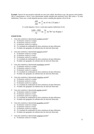 Exemplo: Através de uma pesquisa realizada em uma certa cidade, descobriu-se que, das pessoas entrevistadas,
300 se manifestaram a favor a uma determinada medida adotada pela prefeitura local, 400 contra e 70 eram
indiferentes. Neste caso, a razão daquelas pessoas contra a medida para aquelas a favor foi de:

                                      400    4
                                          ou   ou 4:3 ou 1,33 para 1
                                      300    3
                  E a razão daquelas a favor e contra para aquelas indiferentes foi de:

                                (400 + 300)     ou
                                                     70
                                                        ou 70:7 ou 10 para 1
                                      70             7
EXERCÍCIOS
1.   Uma série estatística é denominada evolutiva quando?
     a) O elemento variável é o tempo;
     b) O elemento variável é o local;
     c) O elemento variável é a espécie;
     d) É o resultado da combinação de séries estatísticas de tipos diferentes;
     e) Os dados são agrupados em subintervalos do intervalo observado.

2.   Uma série estatística é denominada espacial quando?
     f) O elemento variável é o tempo;
     g) O elemento variável é o local;
     h) O elemento variável é a espécie;
     i) É o resultado da combinação de séries estatísticas de tipos diferentes;
     j) Os dados são agrupados em subintervalos do intervalo observado.

3.   Uma série estatística é denominada cronológica quando?
     a) O elemento variável é o tempo;
     b) O elemento variável é o local;
     c) O elemento variável é a espécie;
     d) É o resultado da combinação de séries estatísticas de tipos diferentes;
     e) Os dados são agrupados em subintervalos do intervalo observado.

4.   Uma série estatística é denominada categórica quando?
     a) O elemento variável é o tempo;
     b) O elemento variável é o local;
     c) O elemento variável é a espécie;
     d) É o resultado da combinação de séries estatísticas de tipos diferentes;
     e) Os dados são agrupados em subintervalos do intervalo observado.

5.   Uma série estatística é denominada marcha quando?
     a) O elemento variável é o tempo;
     b) O elemento variável é o local;
     c) O elemento variável é a espécie;
     d) É o resultado da combinação de séries estatísticas de tipos diferentes;
     e) Os dados são agrupados em subintervalos do intervalo observado.

6.   Uma série estatística é denominada geográfica quando?
     a) O elemento variável é o tempo;
     b) O elemento variável é o local;
     c) O elemento variável é a espécie;
     d) É o resultado da combinação de séries estatísticas de tipos diferentes;
     e) Os dados são agrupados em subintervalos do intervalo observado.

7.   Uma série estatística é denominada composta quando?
     a) O elemento variável é o tempo;
                                                                                                         21
 