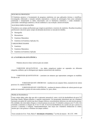 RESUMO DA PROFISSÃO
O Estatístico promove o levantamento de pesquisas estatísticas em suas aplicações técnicas e científicas,
investigando, elaborando e testando métodos matemáticos e sistema de amostragem, bem como coletando,
analisando e interpretando os dados relacionados com os fenômenos estatísticos, e ainda estudando e
renovando a metodologia estatística a fim de estabelecer a sua evolução e desenvolvimento.
ALGUMAS ESPECIALIZAÇÕES
Vinculam-se aos campos profissionais que exigem ou permitem o exercício do estatístico. Resultam da prática
profissional e decorrem quase sempre da demanda decorrente no mercado de trabalho.
    Demografia
    Bioestatística
    Estatístico Matemático
    Estatístico de Estatística Aplicada, Etc.
CARGOS PROCURADOS
    Estatístico
    Estatístico Matemático
    Estatístico de Estatística Aplicada


1.5. A NATURZA DA ESTATÍSTICA


       Podemos descrever duas variáveis para um estudo:


         VARIÁVEIS QUALITATIVAS – (ou dados categóricos) podem ser separados em diferentes
categorias, atributos, que se distinguem por alguma característica não numérica.


        VARIÁVEIS QUANTITATIVAS – consistem em números que representam contagens ou medidias.
Divide-se em:


                 VARIÁVEIS QUANT. DISCRETAS – resultam de um conjunto finito, enumerável de valores
possíveis. Ex: número de filhos.
                 VARIÁVEIS QUANT. CONTÍNUAS – resultam de números infinitos de valores possíveis que
podem ser associados a pontos em uma escala contínua. Ex: peso, altura.


Medida de Desobediência
Como coletar dados sobre algo que não se apresente mensurável, como o nível de desobediência do povo? O
psicólogo Stanley Milgran planejou o seguinte experimento: Um pesquisador determinou que um voluntário
acionasse um painel de controle que dava choques elétricos crescentemente dolorosos em uma terceira pessoa.
Na realidade, não eram dados choques e a terceira pessoa era um ator. O voluntário começou com 15 volts e foi
orientado a aumentar os choques de 15 em 15 volts. O nível de desobediência era o ponto em que a pessoa se
recusava a aumentar a voltagem. Surpreendentemente, dois terços dos voluntários obedeceram às ordens
mesmo que o ator gritasse e simulasse um ataque cardíaco.


Texto extraído do livro: Tiola, Mario F. Introdução à Estatística. 7ª ed. Rio de Janeiro – RJ. LTC. 1999.

                                                                                                            2
 