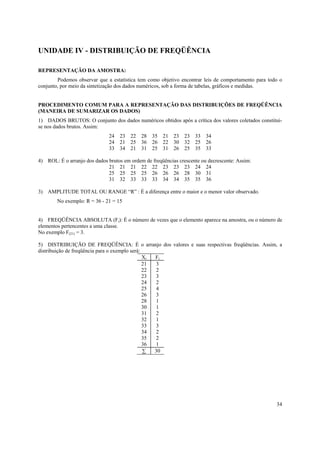 UNIDADE IV - DISTRIBUIÇÃO DE FREQÜÊNCIA

REPRESENTAÇÃO DA AMOSTRA:
        Podemos observar que a estatística tem como objetivo encontrar leis de comportamento para todo o
conjunto, por meio da sintetização dos dados numéricos, sob a forma de tabelas, gráficos e medidas.


PROCEDIMENTO COMUM PARA A REPRESENTAÇÃO DAS DISTRIBUIÇÕES DE FREQÜÊNCIA
(MANEIRA DE SUMARIZAR OS DADOS)
1) DADOS BRUTOS: O conjunto dos dados numéricos obtidos após a crítica dos valores coletados constitui-
se nos dados brutos. Assim:
                              24   23 22 28      35 21 23      23 33 34
                              24   21 25 36      26 22 30      32 25 26
                              33   34 21 31      25 31 26      25 35 33

4) ROL: É o arranjo dos dados brutos em ordem de freqüências crescente ou decrescente: Assim:
                              21 21 21 22 22 23 23 23 24 24
                              25 25 25 25 26 26 26 28 30 31
                              31 32 33 33 33 34 34 35 35 36

3) AMPLITUDE TOTAL OU RANGE “R” : É a diferença entre o maior e o menor valor observado.
        No exemplo: R = 36 - 21 = 15


4) FREQÜÊNCIA ABSOLUTA (Fi): É o número de vezes que o elemento aparece na amostra, ou o número de
elementos pertencentes a uma classe.
No exemplo F(21) = 3.

5) DISTRIBUIÇÃO DE FREQÜÊNCIA: É o arranjo dos valores e suas respectivas freqüências. Assim, a
distribuição de freqüência para o exemplo será:
                                                Xi Fi
                                                21 3
                                                22 2
                                                23 3
                                                24 2
                                                25 4
                                                26 3
                                                28 1
                                                30 1
                                                31 2
                                                32 1
                                                33 3
                                                34 2
                                                35 2
                                                36 1
                                                ∑  30




                                                                                                     34
 