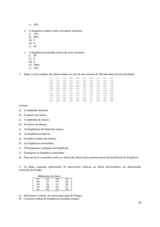 v) 18%

     h)    A freqüência simples relativa do quinto elemento:
           i) 12%
           ii) 84%
           iii) 5
           iv) 6
           v) 42

     i)    A freqüência acumulada relativa do sexto elemento:
           i) 50
           ii) 8
           iii) 6
           iv) 100%
           v) 16%

3.   Dado o rol de medidas das alturas (dadas em cm) de uma amostra de 100 indivíduos de uma faculdade:
                                151   152   154     155   158   159   159   160   161   161
                                161   162   163     163   163   164   165   165   165   166
                                166   166   166     167   167   167   167   167   168   168
                                168   168   168     168   168   168   168   168   169   169
                                169   169   169     169   169   170   170   170   170   170
                                170   170   171     171   171   171   172   172   172   173
                                173   173   174     174   174   175   175   175   175   176
                                176   176   176     177   177   177   177   178   178   178
                                179   179   180     180   180   180   181   181   181   182
                                182   182   183     184   185   186   187   188   190   190

Calcule:
a)   A amplitude amostral;
b) O número de classes;
c)   A amplitude de classes;
d) Os limites de classes;
e)   As freqüências absolutas das classes;
f)   As freqüências relativas;
g) Os pontos médios das classes;
h) As freqüências acumuladas;
i)   O histograma e o polígono de freqüência;
j)   O polígono de freqüência acumulada;
k) Faça um breve comentário sobre os valores das alturas desta amostra através da distribuição de frequência.


4. Os dados seguintes representam 20 observações relativas ao índice pluviométrico em determinado
município do Estado:

                   Milímetros de chuva
                 144      152         159     160
                 160      151         157     146
                 154      145         151     150
                 142      146         142     141
                 141      150         143     158


a) Determinar o número de classes pela regra de Sturges;
b) Construir a tabela de freqüências absolutas simples;
                                                                                                            40
 