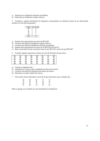 c) Determinar as freqüências absolutas acumuladas;
d) Determinar as freqüências simples relativas;

5. Considere a seguinte distribuição de frequência correspondente aos diferentes preços de um determinado
produto em vinte lojas pesquisadas.

                              Preços     No. De lojas
                                50            2
                                51            5
                                52            6
                                53            6
                                54            1
                               Total         20



a)     Quantas lojas apresentaram um preço de R$52,00?
b)     Construa uma tabela de freqüências simples relativas.
c)     Construa uma tabela de freqüências absolutas acumuladas.
d)     Quantas lojas apresentaram um preço de até R$52,00 (inclusive)?
e)     Qual o percentual de lojas com preço maior de que R$51,00 e menor de que R$54,00?

6.     O quadro seguinte representa as alturas (em cm) de 40 alunos de uma classe.
     162     163        148        166         169      154   170    166
     164     165        159        175         155      163   171    172
     170     157        176        157         157      165   158    158
     160     158        163        165         164      178   150    168
     166     169        152        170         172      165   162    164

a)     Calcular a amplitude total.
b)     Admitindo-se 6 classes, qual a amplitude do intervalo de classe?
c)     Construir uma tabela de frequência das alturas dos alunos.
d)     Determinar os pontos médios das classes.

7.     Vinte alunos foram submetidos a um teste de aproveitamento cujos resultados são.
                   26            28           24         13     18
                   18            25           18         25     24
                   20            21           15         28     17
                   27            22           13         19     28


Pede-se agrupar tais resultados em uma distribuição de freqüências:




                                                                                                      41
 