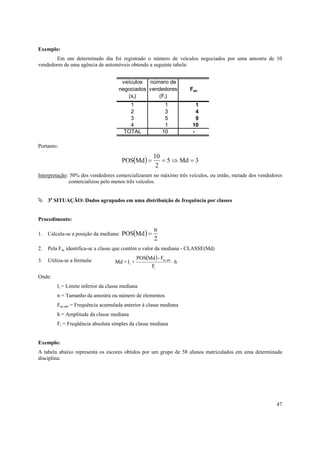 Exemplo:
       Em um determinado dia foi registrado o número de veículos negociados por uma amostra de 10
vendedores de uma agência de automóveis obtendo a seguinte tabela:


                                       veículos número de
                                      negociados vendedores               Fac
                                         (xi)       (Fi)
                                          1                   1              1
                                          2                   3              4
                                          3                   5              9
                                          4                   1            10
                                        TOTAL                10            -

Portanto:
                                                        10
                                       POS(Md ) =          = 5 ⇒ Md = 3
                                                         2
Interpretação: 50% dos vendedores comercializaram no máximo três veículos, ou então, metade dos vendedores
              comercializou pelo menos três veículos.


     3a SITUAÇÃO: Dados agrupados em uma distribuição de frequência por classes


Procedimento:
                                                         n
1.   Calcula-se a posição da mediana: POS(Md ) =
                                                         2
2.   Pela Fac identifica-se a classe que contém o valor da mediana - CLASSE(Md)

3.   Utiliza-se a fórmula:                      POS(Md ) - Fac,ant
                                    Md = li +                        ⋅h
                                                        Fi
Onde:
         li = Limite inferior da classe mediana
         n = Tamanho da amostra ou número de elementos
         Fac,ant = Frequência acumulada anterior à classe mediana
         h = Amplitude da classe mediana
         Fi = Freqüência absoluta simples da classe mediana


Exemplo:
A tabela abaixo representa os escores obtidos por um grupo de 58 alunos matriculados em uma determinada
disciplina:




                                                                                                       47
 