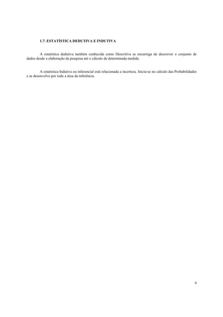 1.7. ESTATÍSTICA DEDUTIVA E INDUTIVA


        A estatística dedutiva também conhecida como Descritiva se encarrega de descrever o conjunto de
dados desde a elaboração da pesquisa até o cálculo de determinada medida.


         A estatística Indutiva ou inferencial está relacionada a incerteza. Inicia-se no cálculo das Probabilidades
e se desenvolve por todo a área da inferência.




                                                                                                                  4
 