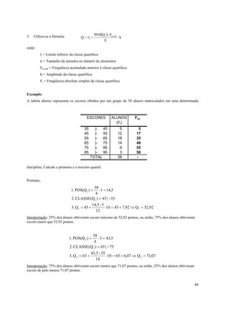 3.   Utiliza-se a fórmula:                       POS(Qi ) - Fac,ant
                                     Qi = li +                        ⋅h
                                                         Fi
onde:
         li = Limite inferior da classe quartílica
         n = Tamanho da amostra ou número de elementos
         Fac,ant = Frequência acumulada anterior à classe quartílica
         h = Amplitude da classe quartílica
         Fi = Freqüência absoluta simples da classe quartílica


Exemplo:
A tabela abaixo representa os escores obtidos por um grupo de 58 alunos matriculados em uma determinada



                                          ESCORES             ALUNOS       Fac
                                                                (Fi)
                                        35     |-  45                  5     5
                                        45     |-  55                 12   17
                                        55     |-  65                 18   35
                                        65     |-  75                 14   49
                                        75     |-  85                  6   55
                                        85     |-  95                  3   58
                                             TOTAL                    58   -

disciplina. Calcule o primeiro e o terceiro quartil.


Portanto,
                                          58
                              1. POS(Q1 ) =   ⋅ 1 = 14,5
                                           4
                               2. CLASSE(Q1 ) = 45 | −55
                                              14,5 - 5
                               3. Q1 = 45 +            ⋅ 10 = 45 + 7,92 ⇒ Q1 = 52,92
                                                12
Interpretação: 25% dos alunos obtiveram escore máximo de 52,92 pontos, ou então, 75% dos alunos obtiveram
escore maior que 52,92 pontos.


                                        58
                             1. POS(Q 3 ) = ⋅ 3 = 43,5
                                         4
                             2. CLASSE(Q1 ) = 65 | −75
                                             43,5 - 35
                             3. Q 3 = 65 +             ⋅ 10 = 65 + 6,07 ⇒ Q 3 = 71,07
                                                14
Interpretação: 75% dos alunos obtiveram escore menor que 71,07 pontos, ou então, 25% dos alunos obtiveram
escore de pelo menos 71,07 pontos.


                                                                                                            49
 