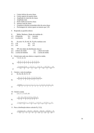 c)     Limite inferior da sexta classe.
       d)     Limite superior da quarta classe.
       e)     Amplitude do intervalo de classe.
       f)     Amplitude total.
       g)     Ponto médio da terceira classe.
       h)     Número total de classe.
       i)     Frequência absoluta acumulada além da sexta classe.
       j)     Porcentagem de valores iguais ou maiores que 3,20.

4.     Responda as questões abaixo:

I)             Média, Mediana e Moda são medidas de :
a) (        ) Dispersão        b) ( ) posição
c) (        ) assimetria       d) ( ) curtose

II)            Na série 10, 20, 40, 50, 70, 80 a mediana será:
a) (        ) 30                 b) ( ) 35
c) (        ) 40                 d) ( ) 45

III)           50% dos dados da distribuição situa-se:
a) (        ) abaixo da média           c) ( ) abaixo da moda
b) (        ) acima da mediana          d) ( ) acima da média

8. Calcule para cada caso abaixo a respectiva média.
  a)   7, 8, 9, 12, 14

                Xi       3      4        7        8        12
  b)            Fi       2      5        8        4         3

               Classes         68 - 72        72 - 76            76 - 80    80 - 84
  c)              Fi              8             20                  35         40

9.     Calcule o valor da mediana.
a)         82, 86, 88, 84, 91, 93

                Xi       73        75        77       79        81
b)              Fi        2        10        12       5         2


               Classes       1-3     3-5          5-7           7-9   9 - 11 11 - 13
c)                Fi          3       5            8             6      4       3



10. Calcule a moda
a)      3, 4, 7, 7, 7, 8, 9, 10

                Xi       2,5       3,5       4,5 6,5
b)              Fi        7         17       10   5

               Classes         10 - 20        20 - 30           30 - 40    40 - 50
c)                Fi              7              19                28         32


11. Para a distribuição abaixo calcular D2, P4 Q3.

               Classes 20 - 30 30 - 40 40 - 50 50 - 60 60 - 70
a)                Fi      3       8      18      22      24



                                                                                       54
 
