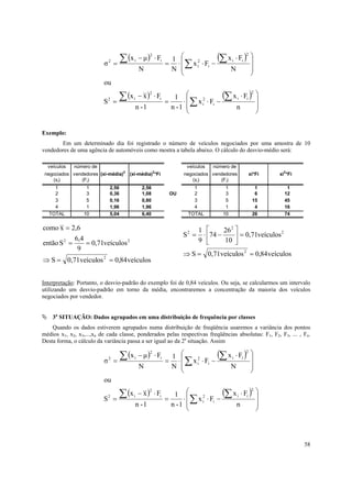 ∑ (x       − µ ) ⋅ Fi       x 2 ⋅ F − (∑ x i ⋅ Fi )
                                                             1 
                                                    2                                   2
                                                                                            
                          σ   2
                                  =
                                           i
                                                            = ⋅ ∑ i i                       
                                               N             N                N            
                                                                                           
                          ou

                                    ∑ (x       − x ) ⋅ Fi      1   x 2 ⋅ F − (∑ x i ⋅ Fi )
                                                    2                                       2
                                                                                                
                          S   2
                                  =
                                           i
                                                            =     ⋅ ∑ i i                       
                                           n -1               n -1                n            
                                                                                               


Exemplo:
       Em um determinado dia foi registrado o número de veículos negociados por uma amostra de 10
vendedores de uma agência de automóveis como mostra a tabela abaixo. O cálculo do desvio-médio será:

  veículos   número de                                              veículos   número de
 negociados vendedores (xi-média)2 (xi-média)2*Fi                  negociados vendedores    xi*Fi    xi2*Fi
    (xi)       (Fi)                                                   (xi)       (Fi)
    1             1           2,56              2,56                  1            1          1          1
    2             3           0,36              1,08         OU       2            3          6         12
    3             5           0,16              0,80                  3            5         15         45
    4             1           1,96              1,96                  4            1          4         16
  TOTAL          10           5,04              6,40                TOTAL         10         26         74


como x = 2,6                                                         1       26 2 
                                                                  S = ⋅ 74 −
                                                                    2
                                                                                    = 0,71veículos
                                                                                                    2
            6,4                                                      9       10 
então S 2 =     = 0,71veículos 2
             9
                                                                  ⇒ S = 0,71veículos 2 = 0,84veículos
⇒ S = 0,71veículos = 0,84 veículos
                          2




Interpretação: Portanto, o desvio-padrão do exemplo foi de 0,84 veículos. Ou seja, se calcularmos um intervalo
utilizando um desvio-padrão em torno da média, encontraremos a concentração da maioria dos veículos
negociados por vendedor.


    3a SITUAÇÃO: Dados agrupados em uma distribuição de frequência por classes
    Quando os dados estiverem agrupados numa distribuição de freqüência usaremos a variância dos pontos
médios x1, x2, x3,...,xn de cada classe, ponderados pelas respectivas freqüências absolutas: F1, F2, F3, ... , Fn.
Desta forma, o cálculo da variância passa a ser igual ao da 2a situação. Assim

                                    ∑ (x       − µ ) ⋅ Fi       x 2 ⋅ F − (∑ x i ⋅ Fi )
                                                             1 
                                                    2                                   2
                                                                                            
                          σ   2
                                  =
                                           i
                                                            = ⋅ ∑ i i                       
                                               N             N                N            
                                                                                           
                          ou

                                    ∑ (x       − x ) ⋅ Fi      1   x 2 ⋅ F − (∑ x i ⋅ Fi )
                                                    2                                       2
                                                                                                
                          S   2
                                  =
                                           i
                                                            =     ⋅ ∑ i i                       
                                           n -1               n -1                n            
                                                                                               




                                                                                                               58
 