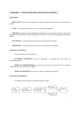 UNIDADE I – CONCEITOS INICIAIS EM ESTATÍSTICA

DEFINIÇÕES:


   POPULAÇÃO: É um conjunto de indivíduos ou objetos que apresentam pelo menos uma característica em
comum.


    CENSO – é a coleção de dados relativos a todos os elementos da população.


    AMOSTRA: Considerando a impossibilidade, na maioria das vezes do tratamento de todos os elementos da
população, necessitaremos de uma parte representativa da mesma. A esta porção da população chamaremos de
amostra.


    ESTATÍSTICA: é a medida numérica que descreve uma característica da amostra.


    PARÂMETRO – é a medida numérica que descreve uma característica da população.


RAMOS DA ESTATÍSTICA

        A estatística possui três ramos principais:


        ESTATÍSTICA DESCRITIVA: envolve a organização e sumarização dos dados através de
metodologias simples;


         TEORIA DA PROBABILIDADE: que proporciona uma base racional para lidar com situações
influenciadas por fatores que envolvem o acaso.


        TEORIA DA INFERÊNCIA: que envolve a análise e interpretações da amostra.


ESTATÍSTICA DESCRITIVA


        A Estatística Descritiva pode ser resumida no diagrama a seguir:



                                                                           Tabelas
     Coleta                Crítica               Apresentação                          Análise
     De dados              Dos dados             Dos dados

                                                                           Gráficos




                                                                                                      5
 