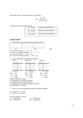 Para medir o grau de curtose utilizaremos o coeficiente

                                                        Q 3 - Q1
                                                K=
                                                     2 ⋅ (P90 - P10 )


Classificação do coeficiente de Curtose:
                                 K = 0,263            CURVA MESOCÚRTICA

                                 K > 0,263            CURVA PLATICÚRTICA

                                 K < 0,263            CURVA LEPTOCÚRTICA



EXERCÍCIOS
1.    Analisando as curvas abaixo marque a resposta correta.



          (I)                               (II)                           (III)
a) a curva I é simétrica - x > med > mo ;
b) a curva II é assimétrica positiva - mo > σ 2 > x ;
c) a curva I é simétrica x = med = mo ;
d) a curva III é simétrica positiva x = med = mo ;

2.   Para as distribuições abaixo foram calculados
     Distrib. A              Distrib. B                  Distrib. C
       Classes     Fi        Classes       Fi        Classes          Fi
      02 |- 06      6       02 |- 06        6        02 |- 06         6
      06 |- 10     12       06 |- 10       12        06 |- 10         30
      10 |- 14     24       10 |- 14       24        10 |- 14         24
      14 |- 18     12       14 |- 18       30        14 |- 18         12
      18 |- 22      6       18 |- 22        6        18 |- 22         6
     x = 12Kg                x = 12,9Kg                     x = 11,1Kg
Med = 12Kg                 Med = 13,5Kg                   Med = 10,5Kg
 Mo = 12Kg                  Mo = 16Kg                      Mo = 8Kg
     S = 4,42Kg               S = 4,20Kg                    S = 4,20Kg
Marque a alternativa correta:
a) a distribuição I é assimétrica negativa;
b) a distribuição II é assimétrica positiva;
c) a distribuição III é assimétrica negativa moderada.
d) a distribuição I é simétrica;

3.    Sabe-se que uma distribuição apresentou as seguintes medidas:

Q1 = 24,4cm Q3 = 41,2cm
P10=20,2cm P90 = 49.5cm,

Com tais medidas a curtose é:
a) ( ) Leptocúrtica                 c) ( ) Mesocúrtica
b) ( ) Platicúrtica                 d) ( ) Assimétrica.


                                                                                   63
 