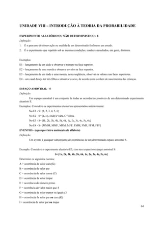 UNIDADE VIII – INTRODUÇÃO À TEORIA DA PROBABILIDADE

EXPERIMENTO ALEATÓRIO OU NÃO DETERMINISTICO - E
Definição:
1.   É o processo de observação ou medida de um determinado fenômeno em estudo.
2.   É o experimento que repetido sob as mesmas condições, conduz a resultados, em geral, distintos.


Exemplos:
E1 – lançamento de um dado e observar o número na face superior.
E2 – lançamento de uma moeda e observar o valor na face superior.
E3 – lançamento de um dado e uma moeda, nesta seqüência, observar os valores nas faces superiores.
E4 – um casal deseja ter três filhos e observar o sexo, de acordo com a ordem de nascimentos das crianças.


ESPAÇO AMOSTRAL - S
Definição:
         Um espaço amostral é um conjunto de todas as ocorrências possíveis de um determinado experimento
aleatório E.
Exemplos: Considere os experimentos aleatórios apresentados anteriormente:
         No E1 - S={1, 2, 3, 4, 5, 6}
         No E2 - S={k, c}, onde k=cara, C=coroa.
         No E3 - S={1k, 2k, 3k, 4k, 5k, 6k, 1c, 2c, 3c, 4c, 5c, 6c}
         No E4 - S={MMM, MMF, MFM, MFF, FMM, FMF, FFM, FFF}
EVENTOS – (qualquer letra maiúscula do alfabeto)
Definição:
         Um evento é qualquer subconjunto de ocorrências de um determinado espaço amostral S.


Exemplo: Considere o experimento aleatório E3, com seu respectivo espaço amostral S:
                                  S={1k, 2k, 3k, 4k, 5k, 6k, 1c, 2c, 3c, 4c, 5c, 6c}
Determine os seguintes eventos:
A = ocorrência de valor cara (K)
B = ocorrência de valor par
C = ocorrência de valor coroa (C)
D = ocorrência de valor ímpar
E = ocorrência de número primo
F = ocorrência de valor maior que 4
G = ocorrência de valor menor ou igual a 3
H = ocorrência de valor par ou cara (K)
I = ocorrência de valor par ou ímpar
                                                                                                             64
 