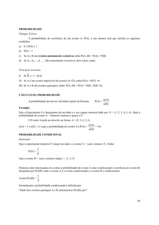PROBABILIDADE:
Enfoque Teórico
        A probabilidade de ocorrência de um evento A, P(A), é um número real que satisfaz as seguintes
condições:
a)   0 ≤ P(A) ≤ 1
b) P(S) = 1
c)   Se A e B são eventos mutuamente exclusivos então P(A∪B) = P(A) + P(B)
d) Se A1, A2, ...,A , ... São mutuamente exclusivos, dois a dois, então:


Principais teoremas:

I)   P( A ) = 1 - P(A)
II) Se A é um evento impossível de ocorrer (A=∅), então P(A) = P(∅) =0.
III) Se A e B são eventos quaisquer, então: P(A∪B) = P(A) + P(B) - P(B∩A).


CÁLCULO DA PROBABILIDADE
                                                                               n(A)
         A probabilidade deverá ser calculada a partir da fórmula:    P(A) =
                                                                               n(S)
Exemplo:
Seja o Experimento E o lançamento de um dado e o seu espaço amostral dado por: S = {1, 2, 3, 4, 5, 6}. Qual a
probabilidade do evento A – Números maiores e iguais a 2?
         O Evento A pode ser descrito na forma: A ={2, 3, 4, 5, 6}
                                                                 n(A)
n(A) = 5 e n(S) = 6. Logo a probabilidade do evento A é P(A) =        = 5/6.
                                                                 n(S)
PROBABILIDADE CONDICIONAL
Ilustração:
Seja o experimento aleatório E: lançar um dado e o evento A = {sair o número 3}. Então:
                  1
         P(A) =
                  6
Seja o evento B = {sair o número impar} = {1, 3, 5}


Podemos estar interessados em avaliar a probabilidade do evento A estar condicionado à ocorrência do evento B,
designado por P(A|B), onde o evento A é o evento condicionado e o evento B o condicionante.
                    1
Assim P(A|B) =
                    3
Formalmente a probabilidade condicionada é definida por:
“Dado dois eventos quaisquer A e B, denotaremos P(A|B), por”.


                                                                                                           66
 
