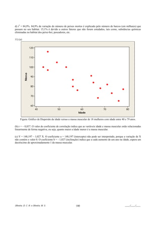 d) r2 = 84,9%. 84,9% da variação do número de peixes mortos é explicado pelo número de barcos (em milhares) que
passam no seu habitat. 15,1% é devido a outros fatores que não foram estudados, tais como, substâncias químicas
eliminadas no habitat dos peixe-boi, pescadores, etc.

11) (a)


                  120


                  110


                  100
          Massa




                  90


                  80


                  70


                  60
                        40              50                   60                    70                    80
                                                           Idade

      Figura: Gráfico de Dispersão da idade versus a massa muscular de 18 mulheres com idade entre 40 e 79 anos.

(b) r = – 0,837. O valor do coeficiente de correlação indica que as variáveis idade e massa muscular estão relacionadas
linearmente de forma negativa, ou seja, quanto maior a idade menor é a massa muscular.

(c) Y = 148,197 – 1,027 X. O coeficiente a = 148,197 (intercepto) não pode ser interpretado, porque a variação de X
não contém o valor 0. O coeficiente b = - 1,027 (inclinação) indica que a cada aumento de um ano na idade, espera um
decréscimo de aproximadamente 1 da massa muscular.




Oliveira, D. C. R. e Oliveira, M. S.                     100                                           ____/____/____
 