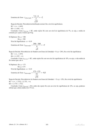 7,2 − 8
   Estatística do Teste:     z observado =           = −2
                                                2
                                                25
   Regra de Decisão: Pela tabela da distribuição normal, Ha e nível de significância:
   RC = (-∞ , -1.645]
   RA = (-1.645 , +∞)
   Conclusão: Como zobservado ∈ RC, então rejeito Ho com um nível de significância de 5%, ou seja, a média de
consumo per capita é menor que 8 kg.

8) Hipóteses: Ho: µ = 300
              Ha: µ < 300
   Nível de Significância: α = 0,10
                                             290 − 300
   Estatística do Teste: t observado   =               = −5
                                                 6
                                                 9
Regra de Decisão: Pela tabela da t de Student com Graus de Liberdade = 8 e p = 20%, Ha e nível de significância:
   RC = (-∞ , -1.397]
   RA = (-1.397 , +∞)
   Conclusão: Como zobservado ∈ RC, então rejeito Ho com um nível de significância de 10%, ou seja, a vida média de
B é menor que a de A.

9) Hipóteses: Ho: µ = 175
              Ha: µ ≠ 175
   Nível de Significância: α = 0,10
                                             173 − 175
   Estatística do Teste: t observado   =               = −0,5
                                                16
                                                 16
Regra de Decisão: Pela tabela da t de Student com Graus de Liberdade = 15 e p = 10%, Ha e nível de significância:
RC = (-∞ , -1.753] ∪ [1.753 , +∞)
RA = (-1.753 , 1.753)
    Conclusão: Como zobservado ∈ RA, então não rejeito Ho com um nível de significância de 10%, ou seja, podemos
afirmar que a altura média é de 175 cm.




Oliveira, D. C. R. e Oliveira, M. S.                          103                                   ____/____/____
 