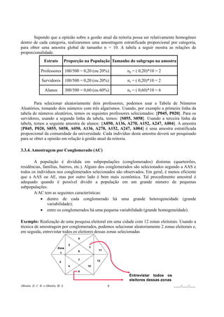 Supondo que a opinião sobre a gestão atual da reitoria possa ser relativamente homogêneo
dentro de cada categoria, realizaremos uma amostragem estratificada proporcional por categoria,
para obter uma amostra global de tamanho n = 10. A tabela a seguir mostra as relações de
proporcionalidade.
                   Estrato             Proporção na População Tamanho do subgrupo na amostra

                Professores 100/500 = 0,20 (ou 20%)                 np = ( 0,20)*10 = 2

                 Servidores 100/500 = 0,20 (ou 20%)                  ns = ( 0,20)*10 = 2

                    Alunos             300/500 = 0,60 (ou 60%)      na = ( 0,60)*10 = 6

        Para selecionar aleatoriamente dois professores, podemos usar a Tabela de Números
Aleatórios, tomando dois números com três algarismos. Usando, por exemplo a primeira linha da
tabela de números aleatórios, temos os seguintes professores selecionados: {P045, P020}. Para os
servidores, usando a segunda linha da tabela, temos: {S055, S058}. Usando a terceira linha da
tabela, temos a seguinte amostra de alunos: {A050, A136, A270, A152, A247, A004}. A amostra
{P045, P020, S055, S058, A050, A136, A270, A152, A247, A004} é uma amostra estratificada
proporcional da comunidade da universidade. Cada indivíduo desta amostra deverá ser pesquisado
para se obter a opinião em relação à gestão atual da reitoria.

3.3.4. Amostragem por Conglomerado (AC)

       A população é dividida em subpopulações (conglomerados) distintas (quarteirões,
residências, famílias, bairros, etc.). Alguns dos conglomerados são selecionados segundo a AAS e
todos os indivíduos nos conglomerados selecionados são observados. Em geral, é menos eficiente
que a AAS ou AE, mas por outro lado é bem mais econômica. Tal procedimento amostral é
adequado quando é possível dividir a população em um grande número de pequenas
subpopulações.
       A AC tem as seguintes características:
           • dentro de cada conglomerado há uma grande heterogeneidade (grande
               variabilidade);
           • entre os conglomerados há uma pequena variabilidade (grande homogeneidade).

Exemplo: Realização de uma pesquisa eleitoral em uma cidade com 12 zonas eleitorais. Usando a
técnica de amostragem por conglomerados, podemos selecionar aleatoriamente 2 zonas eleitorais e,
em seguida, entrevistar todos os eleitores dessas zonas selecionadas
                                              5

                                         3
                               Zona                9
                                              6          11
                                 1

                                              7         12
                                2
                                         4         10

                                              8
                                                                      Entrevistar todos os
                                                                      eleitores dessas zonas
Oliveira, D. C. R. e Oliveira, M. S.                          9                                ____/____/____
 