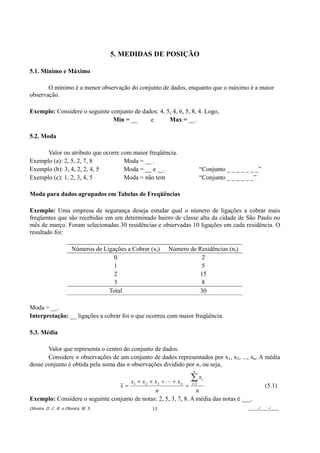5. MEDIDAS DE POSIÇÃO

5.1. Mínimo e Máximo

       O mínimo é a menor observação do conjunto de dados, enquanto que o máximo é a maior
observação.

Exemplo: Considere o seguinte conjunto de dados: 4, 5, 4, 6, 5, 8, 4. Logo,
                               Min = __      e       Max = __.

5.2. Moda

      Valor ou atributo que ocorre com maior freqüência.
Exemplo (a): 2, 5, 2, 7, 8          Moda = __ .
Exemplo (b): 3, 4, 2, 2, 4, 5       Moda = __ e __.                      “Conjunto _ _ _ _ _ _ _”
Exemplo (c): 1, 2, 3, 4, 5          Moda = não tem                       “Conjunto _ _ _ _ _ _”

Moda para dados agrupados em Tabelas de Freqüências

Exemplo: Uma empresa de segurança deseja estudar qual o número de ligações a cobrar mais
freqüentes que são recebidas em um determinado bairro de classe alta da cidade de São Paulo no
mês de março. Foram selecionadas 30 residências e observadas 10 ligações em cada residência. O
resultado foi:

                        Números de Ligações a Cobrar (xi)   Número de Residências (ni)
                                       0                               2
                                       1                               5
                                       2                               15
                                       3                               8
                                     Total                             30

Moda = __.
Interpretação: __ ligações a cobrar foi o que ocorreu com maior freqüência.

5.3. Média

       Valor que representa o centro do conjunto de dados.
       Considere n observações de um conjunto de dados representados por x1, x2, ..., xn. A média
desse conjunto é obtida pela soma das n observações dividido por n, ou seja,
                                                                     n

                                     x1 + x 2 + x3 + L + x n        ∑x
                                                                     i
                                 x=                          =  i =1
                                                                                                    (5.1)
                                                n                  n
Exemplo: Considere o seguinte conjunto de notas: 2, 5, 3, 7, 8. A média das notas é ___.
Oliveira, D. C. R. e Oliveira, M. S.                  15                                    ____/____/____
 