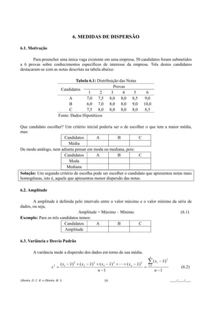 6. MEDIDAS DE DISPERSÃO

6.1. Motivação

       Para preencher uma única vaga existente em uma empresa, 50 candidatos foram submetidos
a 6 provas sobre conhecimentos específicos de interesse da empresa. Três destes candidatos
destacaram-se com as notas descritas na tabela abaixo:

                                         Tabela 6.1: Distribuição das Notas
                                                              Provas
                                 Candidatos
                                                1      2     3      4     5                  6
                                      A        7,0 7,5 8,0 8,0 8,5                          9,0
                                      B        6,0 7,0 8,0 8,0 9,0                         10,0
                                      C        7,5 8,0 8,0 8,0 8,0                          8,5
                                Fonte: Dados Hipotéticos

Que candidato escolher? Um critério inicial poderia ser o de escolher o que tem a maior média,
mas:
                         Candidatos        A          B           C
                            Média
De modo análogo, nem adianta pensar em moda ou mediana, pois:
                         Candidatos        A          B           C
                            Moda
                          Mediana
Solução: Um segundo critério de escolha pode ser escolher o candidato que apresentou notas mais
homogêneas, isto é, aquele que apresentou menor dispersão das notas.

6.2. Amplitude

       A amplitude é definida pelo intervalo entre o valor máximo e o valor mínimo da série de
dados, ou seja,
                                Amplitude = Máximo – Mínimo                             (6.1)
Exemplo: Para os três candidatos temos:
                        Candidatos        A            B         C
                         Amplitude

6.3. Variância e Desvio Padrão

           A variância mede a dispersão dos dados em torno de sua média.
                                                                                                  n

                              ( x − x ) 2 + ( x 2 − x ) 2 + ( x3 − x ) 2 + L + ( x n − x ) 2     ∑ (x    i   − x)2
                          s2 = 1                                                             =   i =1
                                                                                                                            (6.2)
                                                           n −1                                         n −1

Oliveira, D. C. R. e Oliveira, M. S.                           19                                                    ____/____/____
 