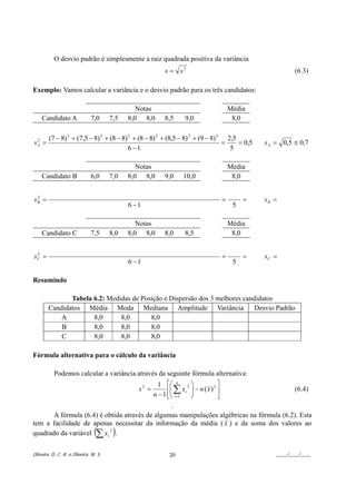 O desvio padrão é simplesmente a raiz quadrada positiva da variância
                                                           s = s2                                            (6.3)

Exemplo: Vamos calcular a variância e o desvio padrão para os três candidatos:

                                                Notas                                    Média
    Candidato A               7,0      7,5   8,0 8,0       8,5     9,0                    8,0

        (7 − 8) 2 + (7,5 − 8) 2 + (8 − 8) 2 + (8 − 8) 2 + (8,5 − 8) 2 + (9 − 8) 2 2,5
sA =
 2
                                                                                 =    = 0,5       s A = 0,5 ≅ 0,7
                                          6 −1                                     5

                                                Notas                                    Média
    Candidato B               6,0      7,0   8,0 8,0       9,0     10,0                   8,0


sB =
 2
                                                                                     =        =   sB =
                                             6 −1                                         5

                                                Notas                                    Média
    Candidato C               7,5      8,0   8,0 8,0       8,0     8,5                    8,0


sC =
 2
                                                                                     =        =   sC =
                                             6 −1                                         5

Resumindo

               Tabela 6.2: Medidas de Posição e Dispersão dos 3 melhores candidatos
        Candidatos Média Moda Mediana Amplitude Variância                    Desvio Padrão
            A         8,0      8,0       8,0
            B         8,0      8,0       8,0
            C         8,0      8,0       8,0

Fórmula alternativa para o cálculo da variância

           Podemos calcular a variância através da seguinte fórmula alternativa:
                                                         1 ⎡⎛ n 2 ⎞             2⎤
                                                s2 =         ⎢⎜ ∑ xi ⎟ − n ( x ) ⎥                           (6.4)
                                                       n − 1 ⎣⎝ i =1 ⎠           ⎦
                                                .
       A fórmula (6.4) é obtida através de algumas manipulações algébricas na fórmula (6.2). Esta
tem a facilidade de apenas necessitar da informação da média ( x ) e da soma dos valores ao
quadrado da variável ∑ xi .
                          2
                                (       )
Oliveira, D. C. R. e Oliveira, M. S.                         20                                       ____/____/____
 