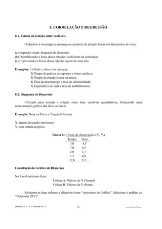 8. CORRELAÇÃO E REGRESSÃO

8.1. Estudo da relação entre variáveis

           O objetivo é investigar a presença ou ausência de relação linear sob três pontos de vista:

(a) Inspeção visual: diagrama de dispersão
(b) Quantificando a força dessa relação: coeficiente de correlação.
(c) Explicitando a forma dessa relação: ajuste de uma reta.

Exemplos: 1) Idade e altura das crianças;
          2) Tempo de prática de esportes e ritmo cardíaco;
          3) Tempo de estudo e nota na prova;
          4) Taxa de desemprego e taxa de criminalidade;
          5) Expectativa de vida e taxa de analfabetismo.

8.2. Diagrama de Dispersão

       Utilizado para estudar a relação entre duas variáveis quantitativas, fornecendo uma
representação gráfica das duas variáveis.

Exemplo: Nota na Prova e Tempo de Estudo

X: tempo de estudo (em horas)
Y: nota obtida na prova

                                        Tabela 8.1: Pares de observações (Xi, Yi)
                                                    Tempo     Nota
                                                      3,0      4,5
                                                      7,0      6,5
                                                      2,0      3,7
                                                      1,5      4,0
                                                     12,0      9,3

Construção do Gráfico de Dispersão

No Excel podemos fazer:
                                        Coluna A: Valores de X (Tempo)
                                        Coluna B: Valores de Y (Notas)

       Selecione as duas colunas e clique no ícone “Assistente de Gráfico”. Selecione o gráfico de
“Dispersão (XY)”.


Oliveira, D. C. R. e Oliveira, M. S.                       32                               ____/____/____
 