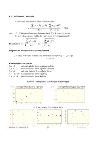 8.3. Coeficiente de Correlação

               O coeficiente de correlação linear é definido como:
                                                  n                                        n

                                                 ∑(X      i   − X )(Yi − Y )          ∑X Y         i i   − nXY
                                        r=       i =1
                                                                                 =        i =1
                                                                                                                  (9.1)
                                                        (n − 1) S x S y                        (n − 1) S x S y
onde            X e Y são as médias amostrais das variáveis X e Y , respectivamente.
                S x e S y são os desvios padrão das variáveis X e Y , respectivamente
                                  n                                        n

                                ∑(X          i   − X )2                   ∑ (Y        i    − Y )2
Recordando: S x =                i =1
                                                               e Sy =     i =1

                                         n −1                                     n −1

Propriedades do coeficiente de correlação linear

              O valor do coeficiente de correlação linear situa no intervalo [-1, 1], ou seja,
                                                        −1 ≤ r ≤ 1

Classificação da correlação
1. r = 1       indica correlação linear positiva e perfeita;
2. r = −1      indica correlação linear negativa e perfeita;
3. r = 0       indica inexistência de correlação linear;
4. − 1 ≤ r ≤ 0 indica correlação linear negativa;
5. 0 ≤ r ≤ 1 indica correlação linear positiva.

                                  Gráficos - Exemplos da classificação da correlação

    r = 1 , correlação linear positiva e perfeita                                                r = −1 , correlação linear negativa e perfeita




                                                      r ≅ 0 , inexistência de correlação linear
    40




    30
Y




    20




    10

         10        20    30        40             50

Oliveira, D. C. R. e Oliveira, M. S.                                             35                                                ____/____/____
 