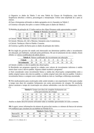 c) Organize os dados da Tabela 2 em uma Tabela de Classes de Freqüências, com título,
freqüências absoluta e relativa, porcentagem e interpretação. Utilize uma amplitude de 2 para as
classes.
d) Faça o histograma utilizando os dados agrupados em (c), baseados na Tabela 2.
e) Construa o dot-plot, box-plot e o ramo-e-folhas para os dados da Tabela 2.

7) Medidas da pulsação de 15 índios nativos dos Alpes Peruanos estão apresentadas a seguir:
                                  Tabela 3: Medidas da pulsação
              64        64        68       68         76       60      72        68
              80        60        72       88         60       88      60
a) Calcule: Média, Mediana. Comente os resultados;
b) Calcule: Mínimo, Q1, Q3 e Máximo. Interprete estas 4 estatísticas;
c) Calcule: Variância e Desvio Padrão. Comente.
d) Construa o gráfico de barras para os dados de pulsação dos índios.

8) Um órgão do governo do estado está interessado em determinar padrões sobre o investimento
em educação, por habitante, realizado pelas prefeituras. De um levantamento de dez cidades, foram
obtidos os valores (codificados) da tabela abaixo:
                    Tabela 4: Valores codificados do investimento em educação
                Cidade        A      B     C    D     E     F    G    H      I     J
             Investimento 20 16 14               7   19 15 14 16 19 18
a) Calcule a média e o desvio-padrão das observações;
b) Receberão um programa especial às cidades com valores de investimento inferiores à média
menos duas vezes o desvio padrão. Alguma cidade receberá o programa?
c) Será considerado como investimento básico a média das observações compreendidas entre a
média original menos dois desvios padrão e a média original mais dois desvios padrão. Calcule o
investimento básico e compare com a média obtida no item a). Justifique a diferença encontrada.

9) Três medicamentos para cicatrização estão sendo testados e um experimento é feito para estudar
o tempo (em dias) do completo fechamento em cortes provenientes de cirurgia. Os resultados
abaixo mostram o tempo de cicatrização em cobaias submetidas a um dos três tratamentos (A, B,
C):
                     Tabela 5: Tempo (em dias) do completo fechamento em
                                 cortes provenientes de cirurgia
                  A 13 14 15 13 15 14 15 15 14 14
                  B 14 12 13 13 14 14 13 14
                  C 12 12 13 13 12 13 11 11
Analise os dados descritivamente utilizando todas as medidas apresentadas em aula e comente.

10) A seguir, temos informações do número de peixes-boi mortos e o número de barcos de turismo
(em milhares) que circulam em seu habitat na Flórida-EUA.
                                    Tabela 6: Dados Brutos
    Barcos(X) 68         68    67      70      71      73     76     81      83      84
    Mortes(Y) 53         38    35      49      42      60     54     67      82      78

Oliveira, D. C. R. e Oliveira, M. S.           42                                    ____/____/____
 