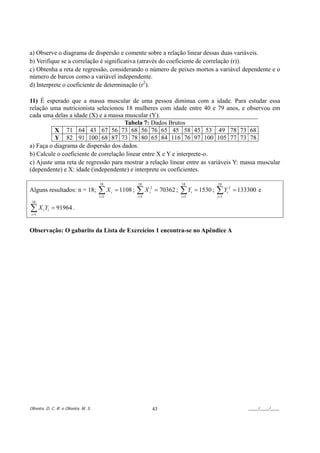 a) Observe o diagrama de dispersão e comente sobre a relação linear dessas duas variáveis.
b) Verifique se a correlação é significativa (através do coeficiente de correlação (r)).
c) Obtenha a reta de regressão, considerando o número de peixes mortos a variável dependente e o
número de barcos como a variável independente.
d) Interprete o coeficiente de determinação (r2).

11) É esperado que a massa muscular de uma pessoa diminua com a idade. Para estudar essa
relação uma nutricionista selecionou 18 mulheres com idade entre 40 e 79 anos, e observou em
cada uma delas a idade (X) e a massa muscular (Y).
                                      Tabela 7: Dados Brutos
          X 71 64 43 67 56 73 68 56 76 65 45 58 45 53 49 78 73 68
          Y 82 91 100 68 87 73 78 80 65 84 116 76 97 100 105 77 73 78
a) Faça o diagrama de dispersão dos dados.
b) Calcule o coeficiente de correlação linear entre X e Y e interprete-o.
c) Ajuste uma reta de regressão para mostrar a relação linear entre as variáveis Y: massa muscular
(dependente) e X: idade (independente) e interprete os coeficientes.

                                       18                    18                      18                    18
Alguns resultados: n = 18;             ∑X
                                       i =1
                                              i   = 1108 ;   ∑X
                                                             i =1
                                                                    i
                                                                     2
                                                                         = 70362 ;   ∑Y
                                                                                     i =1
                                                                                            i   = 1530 ;   ∑Y
                                                                                                           i =1
                                                                                                                  i
                                                                                                                      2
                                                                                                                          = 133300 e
 18

∑X Y
 i =1
        i i   = 91964 .


Observação: O gabarito da Lista de Exercícios 1 encontra-se no Apêndice A




Oliveira, D. C. R. e Oliveira, M. S.                                     43                                                    ____/____/____
 