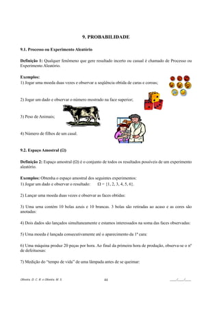 9. PROBABILIDADE

9.1. Processo ou Experimento Aleatório

Definição 1: Qualquer fenômeno que gere resultado incerto ou casual é chamado de Processo ou
Experimento Aleatório.

Exemplos:
1) Jogar uma moeda duas vezes e observar a seqüência obtida de caras e coroas;


2) Jogar um dado e observar o número mostrado na face superior;


3) Peso de Animais;


4) Número de filhos de um casal.


9.2. Espaço Amostral (Ω)

Definição 2: Espaço amostral (Ω) é o conjunto de todos os resultados possíveis de um experimento
aleatório.

Exemplos: Obtenha o espaço amostral dos seguintes experimentos:
1) Jogar um dado e observar o resultado: Ω = {1, 2, 3, 4, 5, 6}.

2) Lançar uma moeda duas vezes e observar as faces obtidas:

3) Uma urna contém 10 bolas azuis e 10 brancas. 3 bolas são retiradas ao acaso e as cores são
anotadas:

4) Dois dados são lançados simultaneamente e estamos interessados na soma das faces observadas:

5) Uma moeda é lançada consecutivamente até o aparecimento da 1ª cara:

6) Uma máquina produz 20 peças por hora. Ao final da primeira hora de produção, observa-se o nº
de defeituosas:

7) Medição do “tempo de vida” de uma lâmpada antes de se queimar:



Oliveira, D. C. R. e Oliveira, M. S.           44                                  ____/____/____
 