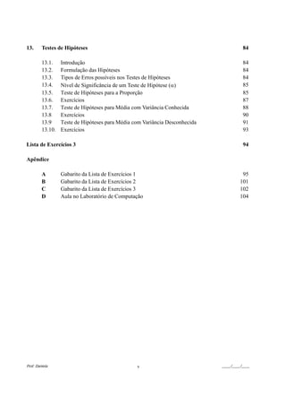 13.      Testes de Hipóteses                                                           84

         13.1.    Introdução                                                           84
         13.2.    Formulação das Hipóteses                                             84
         13.3.    Tipos de Erros possíveis nos Testes de Hipóteses                     84
         13.4.    Nível de Significância de um Teste de Hipótese (α)                   85
         13.5.    Teste de Hipóteses para a Proporção                                  85
         13.6.    Exercícios                                                           87
         13.7.    Teste de Hipóteses para Média com Variância Conhecida                88
         13.8     Exercícios                                                           90
         13.9     Teste de Hipóteses para Média com Variância Desconhecida             91
         13.10.   Exercícios                                                           93

Lista de Exercícios 3                                                                  94

Apêndice

         A        Gabarito da Lista de Exercícios 1                                    95
         B        Gabarito da Lista de Exercícios 2                                   101
         C        Gabarito da Lista de Exercícios 3                                   102
         D        Aula no Laboratório de Computação                                   104




Prof. Daniela                                    v                           ____/____/____
 