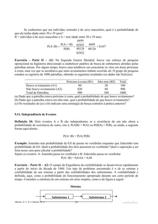 Se soubermos que um indivíduo sorteado é do sexo masculino, qual é a probabilidade de
que ele tenha idade entre 30 e 39 anos?
B = indivíduo é do sexo masculino e A = tem idade entre 30 e 39 anos
                                                 6699
                                      P(A ∩ B) 82952      6699
                           P(A | B) =         =        =         = 0,167
                                        P(B)    40126 40126
                                                82952

Exercício – Parte II – A2: Na Segunda Guerra Mundial, houve um esforço de pesquisa
operacional na Inglaterra direcionado a estabelecer padrões de busca de submarinos alemães pelas
patrulhas aéreas. Por algum tempo, houve uma tendência em concentrar os vôos em áreas próximas
à costa, uma vez que se acreditava que mais avistamentos tinham ocorrido ali. O grupo de pesquisa
estudou os registros de 1000 patrulhas, obtendo os seguintes resultados (os dados são fictícios):

                                          Próximo à costa (B1) Alto-mar (B2) Total
          Houve avistamento (A1)                    80                    20           100
          Não houve avistamento (A2)               820                    80           900
          Total de Patrulhas                       900                   100           1000
(a) Dado que a patrulha estava próximo à costa, qual a probabilidade de que houve avistamento?
(b) Dado que a patrulha estava em alto-mar, qual a probabilidade de que houve avistamento?
(c) Os resultados de (a) e (b) indicam uma estratégia de busca contrária à prática anterior?


9.11. Independência de Eventos

Definição 10: Dois eventos A e B são independentes se a ocorrência de um não altera a
probabilidade de ocorrência do outro, isto é, P(A|B) = P(A) ou P(B|A) = P(B), ou ainda, a seguinte
forma equivalente:

                                              P(A∩B) = P(A) P(B)

Exemplo: Joaninha tem probabilidade de 0,8 de passar no vestibular enquanto que Joãozinho tem
probabilidade de 0,6. Qual a probabilidade dos dois passarem no vestibular? Qual a suposição a ser
feita nesse caso para calcular a probabilidade?
Sejam os eventos: A: Joaninha passa no vestibular e B: Joãozinho passa no vestibular
                                      P(A∩B) = 0,8.0,6 = 0,48

Exercício – Parte II – A2: O campo da Engenharia da confiabilidade se desenvolveu rapidamente
a partir do início da década de 1960. Um tipo de problema encontrado é o de se estimar a
confiabilidade de um sistema a partir das confiabilidades dos subsistemas. A confiabilidade é
definida, aqui, como a probabilidade do funcionamento apropriado durante um certo período de
tempo. Considere a estrutura de um sistema em série simples, como o da figura a seguir:

                                                      Sistema


                                       Subsistema 1             Subsistema 2
Oliveira, D. C. R. e Oliveira, M. S.                     53                          ____/____/____
 