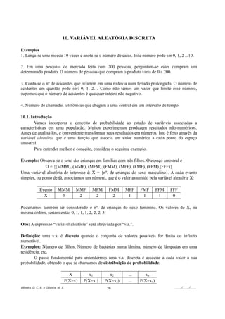 10. VARIÁVEL ALEATÓRIA DISCRETA

Exemplos
1. Lança-se uma moeda 10 vezes e anota-se o número de caras. Este número pode ser 0, 1, 2 ...10.

2. Em uma pesquisa de mercado feita com 200 pessoas, perguntam-se estes compram um
determinado produto. O número de pessoas que compram o produto varia de 0 a 200.

3. Conta-se o nº de acidentes que ocorrem em uma rodovia num feriado prolongado. O número de
acidentes em questão pode ser: 0, 1, 2… Como não temos um valor que limite esse número,
supomos que o número de acidentes é qualquer inteiro não negativo.

4. Número de chamadas telefônicas que chegam a uma central em um intervalo de tempo.

10.1. Introdução
        Vamos incorporar o conceito de probabilidade ao estudo de variáveis associadas a
características em uma população. Muitos experimentos produzem resultados não-numéricos.
Antes de analisá-los, é conveniente transformar seus resultados em números. Isto é feito através da
variável aleatória que é uma função que associa um valor numérico a cada ponto do espaço
amostral.
        Para entender melhor o conceito, considere o seguinte exemplo.

Exemplo: Observa-se o sexo das crianças em famílias com três filhos. O espaço amostral é
              Ω = {(MMM), (MMF), (MFM), (FMM), (MFF), (FMF), (FFM),(FFF)}
Uma variável aleatória de interesse é: X = {nº. de crianças do sexo masculino}. A cada evento
simples, ou ponto de Ω, associamos um número, que é o valor assumido pela variável aleatória X:

               Evento          MMM          MMF     MFM     FMM     MFF    FMF       FFM   FFF
                 X              3            2       2       2       1      1         1     0

Poderíamos também ter considerado o nº. de crianças do sexo feminino. Os valores de X, na
mesma ordem, seriam então 0, 1, 1, 1, 2, 2, 2, 3.

Obs: A expressão “variável aleatória” será abreviada por “v.a.”.

Definição: uma v.a. é discreta quando o conjunto de valores possíveis for finito ou infinito
numerável.
Exemplos: Número de filhos, Número de bactérias numa lâmina, número de lâmpadas em uma
residência, etc.
       O passo fundamental para entendermos uma v.a. discreta é associar a cada valor a sua
probabilidade, obtendo o que se chamamos de distribuição de probabilidade.

                                         X         x1        x2      ...     xn
                                       P(X=x)   P(X=x1)   P(X=x2)    ...   P(X=xn)
Oliveira, D. C. R. e Oliveira, M. S.                       56                               ____/____/____
 