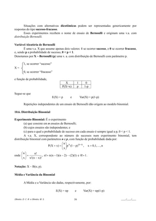 Situações com alternativas dicotômicas podem ser representadas genericamente por
respostas do tipo sucesso-fracasso.
        Esses experimentos recebem o nome de ensaio de Bernoulli e originam uma v.a. com
distribuição Bernoulli.

Variável Aleatória de Bernoulli
       É uma v.a. X que assume apenas dois valores: 1 se ocorrer sucesso, e 0 se ocorrer fracasso,
e, sendo p a probabilidade de sucesso, 0 < p < 1.
Denotamos por X ~ Bernoulli (p) uma v. a. com distribuição de Bernoulli com parâmetro p.

           1, se ocorrer “sucesso”
X=
           0, se ocorrer “fracasso”

e função de probabilidade,
                                                X             1       0
                                              P(X=x)          p      1-p

Segue-se que
                                       E(X) = p      e            Var(X) = p(1-p)

           Repetições independentes de um ensaio de Bernoulli dão origem ao modelo binomial.

10.6. Distribuição Binomial

Experimento Binomial: É o experimento
        (a) que consiste em n ensaios de Bernoulli;
        (b) cujos ensaios são independentes; e
        (c) para o qual a probabilidade de sucesso em cada ensaio é sempre igual a p, 0 < p < 1.
        A v.a. X, correspondente ao número de sucessos num experimento binomial, tem
distribuição binomial com parâmetros n e p, com função de probabilidade dada por:
                                         ⎛n⎞
                             P(X = x ) = ⎜ ⎟p x (1 − p) n − x , x = 0, 1, K , n
                                         ⎜x⎟
                                         ⎝ ⎠
     ⎛n⎞        n!
     ⎜ x ⎟ x! (n − x )! , n!= n (n − 1)(n − 2) L (2)(1) e 0!= 1 .
onde ⎜ ⎟ =
     ⎝ ⎠

Notação: X ~ B(n; p).

Média e Variância da Binomial

           A Média e a Variância são dadas, respectivamente, por:

                                         E(X) = np       e          Var(X) = np(1-p)

Oliveira, D. C. R. e Oliveira, M. S.                     59                            ____/____/____
 
