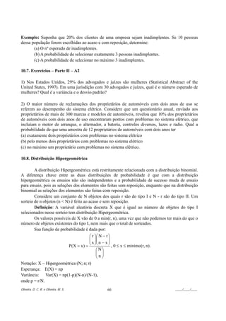 Exemplo: Suponha que 20% dos clientes de uma empresa sejam inadimplentes. Se 10 pessoas
dessa população forem escolhidas ao acaso e com reposição, determine:
       (a) O nº esperado de inadimplentes.
       (b) A probabilidade de selecionar exatamente 3 pessoas inadimplentes.
       (c) A probabilidade de selecionar no máximo 3 inadimplentes.

10.7. Exercícios – Parte II – A2

1) Nos Estados Unidos, 29% dos advogados e juízes são mulheres (Statistical Abstract of the
United States, 1997). Em uma jurisdição com 30 advogados e juízes, qual é o número esperado de
mulheres? Qual é a variância e o desvio padrão?

2) O maior número de reclamações dos proprietários de automóveis com dois anos de uso se
referem ao desempenho do sistema elétrico. Considere que um questionário anual, enviado aos
proprietários de mais de 300 marcas e modelos de automóveis, revelou que 10% dos proprietários
de automóveis com dois anos de uso encontraram pontos com problemas no sistema elétrico, que
incluíam o motor de arranque, o alternador, a bateria, controles diversos, luzes e radio. Qual a
probabilidade de que uma amostra de 12 proprietários de automóveis com dois anos ter
(a) exatamente dois proprietários com problemas no sistema elétrico
(b) pelo menos dois proprietários com problemas no sistema elétrico
(c) no máximo um proprietário com problemas no sistema elétrico.

10.8. Distribuição Hipergeométrica

        A distribuição Hipergeométrica está restritamente relacionada com a distribuição binomial.
A diferença chave entre as duas distribuições de probabilidade é que com a distribuição
hipergeométrica os ensaios não são independentes e a probabilidade de sucesso muda de ensaio
para ensaio, pois as seleções dos elementos são feitas sem reposição, enquanto que na distribuição
binomial as seleções dos elementos são feitas com reposição.
        Considere um conjunto de N objetos dos quais r são do tipo I e N - r são do tipo II. Um
sorteio de n objetos (n < N) é feito ao acaso e sem reposição.
        Definição: A variável aleatória discreta X que é igual ao número de objetos do tipo I
selecionados nesse sorteio tem distribuição Hipergeométrica.
        Os valores possíveis de X vão de 0 a min(r, n), uma vez que não podemos ter mais do que o
número de objetos existentes do tipo I, nem mais que o total de sorteados.
        Sua função de probabilidade é dada por:
                                         ⎛ r ⎞⎛ N − r ⎞
                                         ⎜ ⎟⎜
                                         ⎜ x ⎟⎜ n − x ⎟
                                                      ⎟
                                         ⎝ ⎠⎝         ⎠ , 0 ≤ x ≤ mínimo(r, n).
                           P(X = x ) =
                                              ⎛ N⎞
                                              ⎜ ⎟
                                              ⎜n⎟
                                              ⎝ ⎠
Notação: X ~ Hipergeométrica (N; n; r)
Esperança: E(X) = np
Variância: Var(X) = np(1-p)(N-n)/(N-1),
onde p = r/N.
Oliveira, D. C. R. e Oliveira, M. S.           60                                    ____/____/____
 