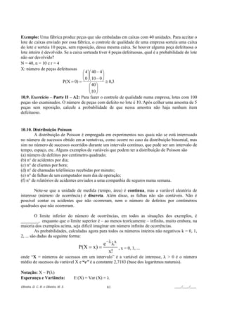 Exemplo: Uma fábrica produz peças que são embaladas em caixas com 40 unidades. Para aceitar o
lote de caixas enviado por essa fábrica, o controle de qualidade de uma empresa sorteia uma caixa
do lote e sorteia 10 peças, sem reposição, dessa mesma caixa. Se houver alguma peça defeituosa o
lote inteiro é devolvido. Se a caixa sorteada tiver 4 peças defeituosas, qual é a probabilidade do lote
não ser devolvido?
N = 40, n = 10 e r = 4
X: número de peças defeituosas
                                     ⎛ 4 ⎞⎛ 40 − 4 ⎞
                                     ⎜ ⎟⎜
                                     ⎜ ⎟⎜          ⎟
                                                   ⎟
                         P(X = 0) =  ⎝ 0 ⎠⎝ 10 − 0 ⎠ ≅ 0,3
                                          ⎛ 40 ⎞
                                          ⎜ ⎟
                                          ⎜ 10 ⎟
                                          ⎝ ⎠
10.9. Exercício – Parte II – A2: Para fazer o controle de qualidade numa empresa, lotes com 100
peças são examinados. O número de peças com defeito no lote é 10. Após colher uma amostra de 5
peças sem reposição, calcule a probabilidade de que nessa amostra não haja nenhum item
defeituoso.


10.10. Distribuição Poisson
        A distribuição de Poisson é empregada em experimentos nos quais não se está interessado
no número de sucessos obtido em n tentativas, como ocorre no caso da distribuição binomial, mas
sim no número de sucessos ocorridos durante um intervalo contínuo, que pode ser um intervalo de
tempo, espaço, etc. Alguns exemplos de variáveis que podem ter a distribuição de Poisson são
(a) número de defeitos por centímetro quadrado;
(b) n° de acidentes por dia;
(c) n° de clientes por hora;
(d) n° de chamadas telefônicas recebidas por minuto;
(e) n° de falhas de um computador num dia de operação;
(f) n° de relatórios de acidentes enviados a uma companhia de seguros numa semana.

        Note-se que a unidade de medida (tempo, área) é contínua, mas a variável aleatória de
interesse (número de ocorrência) é discreta. Além disso, as falhas não são contáveis. Não é
possível contar os acidentes que não ocorreram, nem o número de defeitos por centímetros
quadrados que não ocorreram.

         O limite inferior do número de ocorrências, em todos as situações dos exemplos, é
________, enquanto que o limite superior é – ao menos teoricamente – infinito, muito embora, na
maioria dos exemplos acima, seja difícil imaginar um número infinito de ocorrências.
         As probabilidades, calculadas agora para todos os números inteiros não negativos k = 0, 1,
2, ... são dadas da seguinte forma:
                                               e −λ λx
                                  P(X = x ) =          , x = 0, 1, ...
                                                         x!
onde “X = números de sucessos em um intervalo” é a variável de interesse, λ > 0 é o número
médio de sucessos da variável X e “e” é a constante 2,7183 (base dos logaritmos naturais).

Notação: X ~ P(λ)
Esperança e Variância:                 E (X) = Var (X) = λ
Oliveira, D. C. R. e Oliveira, M. S.                    61                               ____/____/____
 