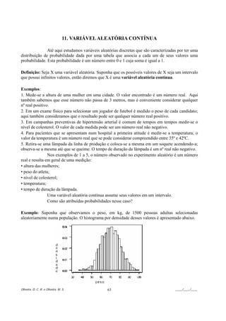 11. VARIÁVEL ALEATÓRIA CONTÍNUA

               Até aqui estudamos variáveis aleatórias discretas que são caracterizadas por ter uma
distribuição de probabilidade dada por uma tabela que associa a cada um de seus valores uma
probabilidade. Esta probabilidade é um número entre 0 e 1 cuja soma é igual a 1.

Definição: Seja X uma variável aleatória. Suponha que os possíveis valores de X seja um intervalo
que possui infinitos valores, então diremos que X é uma variável aleatória contínua.

Exemplos:
1. Mede-se a altura de uma mulher em uma cidade. O valor encontrado é um número real. Aqui
também sabemos que esse número não passa de 3 metros, mas é conveniente considerar qualquer
nº real positivo.
2. Em um exame físico para selecionar um jogador de futebol é medido o peso de cada candidato;
aqui também consideramos que o resultado pode ser qualquer número real positivo.
3. Em campanhas preventivas de hipertensão arterial é comum de tempos em tempos medir-se o
nível de colesterol. O valor de cada medida pode ser um número real não negativo.
4. Para pacientes que se apresentam num hospital a primeira atitude é medir-se a temperatura; o
valor da temperatura é um número real que se pode considerar compreendido entre 35º e 42ºC.
5. Retira-se uma lâmpada da linha de produção e coloca-se a mesma em um soquete acendendo-a;
observa-se a mesma até que se queime. O tempo de duração da lâmpada é um nº real não negativo.
                Nos exemplos de 1 a 5, o número observado no experimento aleatório é um número
real e resulta em geral de uma medição:
• altura das mulheres;
• peso do atleta;
• nível de colesterol;
• temperatura;
• tempo de duração da lâmpada.
                Uma variável aleatória contínua assume seus valores em um intervalo.
                Como são atribuídas probabilidades nesse caso?

Exemplo: Suponha que observamos o peso, em kg, de 1500 pessoas adultas selecionadas
aleatoriamente numa população. O histograma por densidade desses valores é apresentado abaixo.




Oliveira, D. C. R. e Oliveira, M. S.            63                                    ____/____/____
 