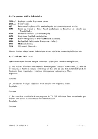 1.3. Um pouco da história da Estatística

5000 AC          Registros egípcios de presos de guerra;
2000 AC          Censo Chinês;
695              Primeira utilização da média ponderada pelos árabes na contagem de moedas;
1654             Pierre de Fermat e Blaise Pascal estabelecem os Princípios do Cálculo das
                   Probabilidades;
1763             Inferência Estatística (Reverendo Bayes);
1930             Controle de Qualidade nas indústrias;
1959             Estudo retrospectivo de doenças (Mantel & Haenszel);
1996             Profundidade da Regressão (Rousseeuw e Hubert);
1997             Modelos Fatoriais;
2001             100 anos da Biometrika.

Maiores detalhes sobre a história da Estatística no site: http://www.redeabe.org.br/historia.htm

1.4. Exercícios – Parte I – A1

1) Para as situações descritas a seguir, identifique a população e a amostra correspondente.

(a) Para avaliar a eficácia de uma campanha de vacinação no Estado de Minas Gerais, 200 mães de
recém-nascidos durante o primeiro semestre de um dado ano, em uma dada maternidade em Belo
Horizonte, foram perguntadas a respeito da última vez que vacinaram seus filhos.
População:

Amostra:

(b) Uma amostra de sangue foi retirada de um paciente com suspeita de anemia.
População:

Amostra:

(c) Para verificar a audiência de um programa de TV, 563 indivíduos foram entrevistados por
telefone com relação ao canal em que estavam sintonizados.
População:

Amostra:




Oliveira, D. C. R. e Oliveira, M. S.              2                                     ____/____/____
 