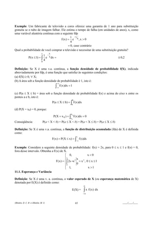 Exemplo: Um fabricante de televisão a cores oferece uma garantia de 1 ano para substituição
gratuita se o tubo de imagem falhar. Ele estima o tempo de falha (em unidades de anos), x, como
uma variável aleatória contínua com a seguinte fdp
                                             1 −x
                                     f (x) = e 4 , x > 0
                                             4
                                           = 0, caso contrário
Qual a probabilidade de você comprar a televisão e necessitar de uma substituição gratuita?
                               1       x
                              1 −
                P( x ≤ 1) = ∫ e 4 dx =                                                       ≅ 0,2
                            0
                              4

Definição: Se X é uma v.a. contínua, a função densidade de probabilidade f(X), indicada
abreviadamente por fdp, é uma função que satisfaz às seguintes condições:
(a) f(X) ≥ 0, ∀ X;
(b) A área sob a função densidade de probabilidade é 1, isto é:
                                                 +∞
                                             ∫−∞
                                                      f ( x )dx = 1

(c) P(a ≤ X ≤ b) = área sob a função densidade de probabilidade f(x) e acima do eixo x entre os
pontos a e b, isto é:
                                                                  b
                                           P(a ≤ X ≤ b) = ∫ f ( x )dx
                                                                  a

(d) P(X = x0) = 0, porque:
                                                                 x0
                                            P(X = x 0 ) = ∫ f ( x )dx = 0
                                                                 x0
Conseqüência:                    P(a < X < b) = P(a ≤ X < b) = P(a < X ≤ b) = P(a ≤ X ≤ b)

Definição: Se X é uma v.a. contínua, a função de distribuição acumulada (fda) de X é definida
como:
                                                                       x
                                           F( x ) = P(X ≤ x ) = ∫ f (s)ds
                                                                      −∞


Exemplo: Considere a seguinte densidade de probabilidade: f(x) = 2x, para 0 ≤ x ≤ 1 e f(x) = 0,
fora desse intervalo. Obtenha a F(x) de X.
                                          ⎧ 0,                x<0
                                          ⎪x
                                          ⎪         x
                                 F( x ) = ⎨∫ 2s =s 2 = x 2 , 0 ≤ x ≤ 1
                                          ⎪0        0
                                          ⎪ 1,
                                          ⎩                   x >1
11.1. Esperança e Variância

Definição: Se X é uma v. a. contínua, o valor esperado de X (ou esperança matemática de X)
denotada por E(X) é definido como:
                                                                           ∞
                                                                  E(X) =   ∫ x f (x ) dx
                                                                           −∞


Oliveira, D. C. R. e Oliveira, M. S.                                  65                        ____/____/____
 