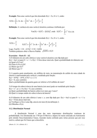 Exemplo: Para uma variável que têm densidade f(x) = 2x, 0<x<1, então:
            1                   1
                                               2 31 2
E (X) = ∫ x 2 x dx = ∫ 2x 2 dx =                 x 0=
            0                   0
                                               3      3

Definição: A variância de uma variável aleatória contínua é definida por:
                                                                                    ∞
                                           Var(X) = E(X2) – [E(X)]2, onde E(X2) =   ∫x
                                                                                         2
                                                                                             f ( x ) dx
                                                                                    −∞

Exemplo: Para uma variável que têm densidade f(x) = 2x, 0<x<1, então:

            2                          1             1
E(X) =                                                            2 41 2
            3            E (X 2 ) = ∫ x 2 2x dx = ∫ 2 x 3 dx =      x 0=
                                       0             0
                                                                  4      4
Logo, Var(X) = 2/4 – (2/3)2 =1/18 = 0,056
Também podemos obter o Desvio Padrão: 0,056 ≅ 0,23

Exercícios – Parte II – A2:
1) O diâmetro de um cabo elétrico é uma variável aleatória com fdp dada por:
f(x) = 6x(1-x) para 0 < x < 1 e f(x) = 0 fora desse intervalo. Qual a probabilidade do diâmetro ser:
(a) Igual a 0,5 cm?
(b) Entre 0,10 e 0,20?
(c) Maior que 0,5?
(d) Menor que 1?

2) A quantia gasta anualmente, em milhões de reais, na manutenção do asfalto de uma cidade do
interior é representada pela variável y modelada pela função:
f(y) = (8/9)y – (4/9), se 0,5 ≤ y ≤ 2 e
f(y) = 0, caso contrário.
Qual a probabilidade da quantia gasta ser inferior a 0,8 milhões de reais?

3) O tempo de sobrevivência de uma bateria (em anos) pode ser modelado pela função:
f(x) = e-x, se x ≥ 0 e f(x) = 0, caso contrário.
(a) Qual a probabilidade da bateria sobreviver mais que 2 anos?
(b) Qual é o tempo médio de sobrevivência da bateria?

4) O diâmetro de um cabo elétrico é uma v. a. com fdp dada por: f(x) = 6x(1-x) para 0 < x < 1 e
f(x) = 0 fora desse intervalo.
(a) Verifique se f(x) é uma fdp, através do item (b) da definição 2.
(b) Obtenha a F(x).

11.2. Distribuição Normal

       A distribuição Normal é uma das mais importantes distribuições contínuas de
probabilidade. Foi introduzida em 1730 por D´Moivre e depois foi muito utilizada em Astronomia
pelo alemão físico/matemático Gauss, trazendo muita confusão para várias pessoas que por esse
motivo, acham que foi Gauss que a descobriu.

Oliveira, D. C. R. e Oliveira, M. S.                         66                                           ____/____/____
 