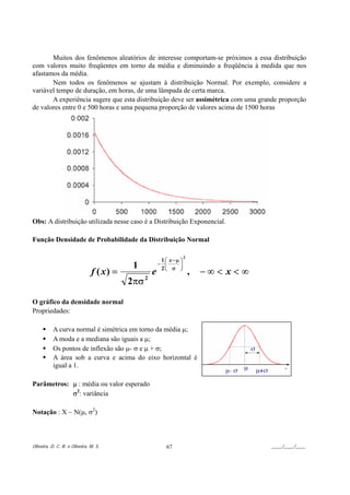 Muitos dos fenômenos aleatórios de interesse comportam-se próximos a essa distribuição
com valores muito freqüentes em torno da média e diminuindo a freqüência à medida que nos
afastamos da média.
       Nem todos os fenômenos se ajustam à distribuição Normal. Por exemplo, considere a
variável tempo de duração, em horas, de uma lâmpada de certa marca.
       A experiência sugere que esta distribuição deve ser assimétrica com uma grande proporção
de valores entre 0 e 500 horas e uma pequena proporção de valores acima de 1500 horas




Obs: A distribuição utilizada nesse caso é a Distribuição Exponencial.

Função Densidade de Probabilidade da Distribuição Normal

                                                                      2
                                                         1 ⎛ x −µ ⎞
                                          1             − ⎜       ⎟
                                                         2⎝ σ ⎠
                               f ( x) =             e                     ,   −∞< x<∞
                                          2πσ   2



O gráfico da densidade normal
Propriedades:

           A curva normal é simétrica em torno da média µ;
           A moda e a mediana são iguais a µ;
           Os pontos de inflexão são µ- σ e µ + σ;
           A área sob a curva e acima do eixo horizontal é
           igual a 1.

Parâmetros: µ : média ou valor esperado
            σ2: variância

Notação : X ~ N(µ, σ2)



Oliveira, D. C. R. e Oliveira, M. S.                       67                           ____/____/____
 