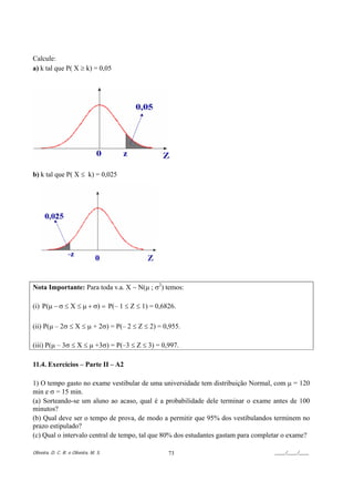 Calcule:
a) k tal que P( X ≥ k) = 0,05




b) k tal que P( X ≤ k) = 0,025




Nota Importante: Para toda v.a. X ~ N(µ ; σ2) temos:

(i) P(µ − σ ≤ X ≤ µ + σ) = P(– 1 ≤ Z ≤ 1) = 0,6826.

(ii) P(µ – 2σ ≤ X ≤ µ + 2σ) = P(– 2 ≤ Z ≤ 2) = 0,955.

(iii) P(µ – 3σ ≤ X ≤ µ +3σ) = P(–3 ≤ Z ≤ 3) = 0,997.

11.4. Exercícios – Parte II – A2

1) O tempo gasto no exame vestibular de uma universidade tem distribuição Normal, com µ = 120
min e σ = 15 min.
(a) Sorteando-se um aluno ao acaso, qual é a probabilidade dele terminar o exame antes de 100
minutos?
(b) Qual deve ser o tempo de prova, de modo a permitir que 95% dos vestibulandos terminem no
prazo estipulado?
(c) Qual o intervalo central de tempo, tal que 80% dos estudantes gastam para completar o exame?

Oliveira, D. C. R. e Oliveira, M. S.            73                                 ____/____/____
 