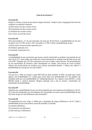 Lista de Exercícios 2

Exercício 01
Sendo A e B dois eventos de um mesmo espaço amostral, “traduza” para a linguagem da teoria dos
conjuntos as seguintes situações:
(a) Pelo menos um dos eventos ocorre.
(b) Exatamente um dos eventos ocorre.
(c) Nenhum dos eventos ocorre.
(d) A ocorre, mas B não ocorre.

Exercício 02
Dois processadores, A e B, são colocados em teste por 50 mil horas. A probabilidade de um erro
acontecer em A é 2/60, em B é 1/80 e em ambos é 1/100. Calcule a probabilidade de que:
(a) Pelo menos um processador apresente erro.
(b) Nenhum apresente erro.
(c) Somente A apresente erro.

Exercício 03
A probabilidade de que um homem que possui veículo motorizado se acidente num período de um
ano é de 0,113 e uma mulher que tenha um veículo motorizado se acidente num período de um ano
é de 0,057. Suponha que 55% dos motoristas em Lucas Country sejam homens. No preenchimento
de um questionário de histórico sobre desempenho ao volante, uma pessoa de Lucas Country
indicou um envolvimento em acidente com veículo motorizado durante o último ano. Qual é a
probabilidade de essa pessoa ser uma mulher?

Exercício 04
Um pai leva o filho ao cinema e gasta R$15,00 nas duas entradas. O filho vai pedir para comer
pipoca com probabilidade 0,7 e pedir para comer bala com probabilidade 0,9. Os pedidos são
atendidos pelo pai com probabilidade 0,5 independentemente. Se a pipoca custa R$2,00 e a bala
R$3,00 estude a variável aleatória “despesa efetuada com a ida ao cinema” construindo sua
distribuição de probabilidade.

Exercício 05
Suponha que a probabilidade de que um item produzido por uma máquina seja defeituoso é de 0,2.
Se 4 itens são produzidos por esta máquina são selecionados ao acaso, qual a probabilidade de que
não mais do que um item defeituoso seja encontrado?

Exercício 06
Na manufatura de certo artigo, é sabido que a proporção de artigos defeituosos é de 0,1. Qual a
probabilidade de que uma amostra casual de tamanho 5 contenha:
(a) nenhum defeituoso:
(b) exatamente um defeituoso:
(c) não mais que 2 defeituosos:


Oliveira, D. C. R. e Oliveira, M. S.            74                                  ____/____/____
 