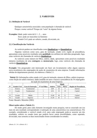 2. VARIÁVEIS

2.1. Definição de Variável

           Qualquer característica associada a uma população é chamada de variável.
           Porque o nome variável? Porque ela “varia” de alguma forma.

Exemplos: Idade: pode variar de 0, 1 , 2, ... anos
          Sexo: pode ser masculino ou feminino
          Estado Civil: pode ser solteiro, casado, divorciado, etc.

2.2. Classificação das Variáveis

        As variáveis podem ser classificadas como Qualitativas ou Quantitativas.
        Algumas variáveis como sexo, grau de instrução, estado civil, região de procedência,
apresentam como possíveis resultados uma qualidade (ou atributo) do indivíduo pesquisado, logo,
estas variáveis são chamadas de variáveis Qualitativas.
        As variáveis como número de filhos, salário, idade, apresentam como possíveis resultados
números resultantes de uma contagem ou mensuração, logo, estas variáveis são chamadas de
variáveis Quantitativas.

Exemplo: Um pesquisador está interessado em fazer um levantamento sobre alguns aspectos
socio-econômicos dos empregados da seção de orçamentos de uma empresa. Usando informações
obtidas do departamento pessoal, ele elaborou a Tabela 2.1.

 Tabela 2.1: Informações sobre estado civil, grau de instrução, número de filhos, salário (expresso
como fração do salário mínimo), idade (medida em anos e meses) e procedência de 36 empregados
                           da seção de orçamentos de uma Empresa.
                                                                             Idade
N°      Estado Civil         Grau de Instrução   N° de Filhos   Salário   Anos   Meses   Região de Procedência
 1        Solteiro             Fundamental            ...         4,00     26      3            Interior
 2        Casado               Fundamental             1          4,56     32     10            Capital
...          ...                    ...               ...          ...     ...    ...              ...
35        Casado                  Médio               2          19,40     48     11            Capital
36        Casado                 Superior              3         23,30     42     2             Interior
Fonte: Bussab e Morettin (2002)

Observações sobre a Tabela 2.1.
        De modo geral, para cada elemento investigado numa pesquisa, tem-se associado um (ou
mais de um) resultado correspondendo à realização de uma característica (ou características). Por
exemplo, considerando a variável estado civil, para cada empregado pode-se associar um dos
resultados, solteiro ou casado (note que poderia haver outras possibilidades, como separado,
divorciado, mas somente as duas mencionadas foram consideradas no estudo).



Oliveira, D. C. R. e Oliveira, M. S.                       3                                    ____/____/____
 